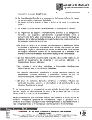 respectivos procesos disciplinarios;
6. La descalificación humillante y en presencia de los compañeros de trabajo
de las propuestas u opiniones de trabajo;
7. las burlas sobre la apariencia física o la forma de vestir, formuladas en
público;
8. La alusión pública a hechos pertenecientes a la intimidad de la persona;
9. La imposición de deberes ostensiblemente extraños a las obligaciones
laborales, las exigencias abiertamente desproporcionadas sobre el
cumplimiento de la labor encomendada y el brusco cambio del lugar de
trabajo o de la labor contratada sin ningún fundamento objetivo referente a
la necesidad técnica de la empresa;
10. La exigencia de laborar e n horarios excesivos respecto a la jornada laboral
contratada o legalmente establecida, los cambios sorpresivos del turno
laboral y la exigencia permanente de laborar en dominicales y días festivos
sin ningún fundamento objetivo en las necesidades de la empresa, o en
forma discriminatoria respecto a los demás trabajadores o empleados;
11. El trato notoriamente discriminatorio respecto a los demás empleados en
cuanto al otorgamiento de derechos y prerrogativas laborales y la
imposición de deberes laborales;
12. La negativa a suministrar materiales e información absolutamente
indispensables para el cumplimiento de la labor;
13. La negativa claramente injustificada a otorgar permisos, licencias por
enfermedad, licencias ordinarias y vacaciones, cuando se dan las
condiciones legales, reglamentarias o convencionales para pedirlos;
14. El envío de anónimos, llamadas telefónicas y mensajes virtuales con
contenido injurioso, ofensivo o intimidatorio o el sometimiento a una
situación de aislamiento social.
En los demás casos no enumerados en este artículo, la autoridad competente
valorará, según las circunstancias del caso y la gravedad de las conductas
denunciadas, la ocurrencia del acoso laboral.
Excepcionalmente un sólo acto hostil bastará para acreditar el acoso laboral. La
autoridad competente apreciará tal circunstancia, según la gravedad de la
conducta denunciada y su capacidad de ofender por sí sola la dignidad humana, la
vida e integridad física, la libertad sexual y demás derechos fundamentales.

pdfMachine - is a pdf writer that produces quality PDF files with ease!
Get yours now!
41
“Thank you very much! I can use Acrobat Distiller or the Acrobat PDFWriter but I consider your
product a lot easier to use and much preferable to Adobe's" A.Sarras - USA

 