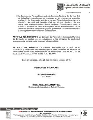 11. La Comisión de Personal informará a la Comisión Nacional del Servicio Civil
de todas las incidencias que se produzcan en los procesos de selección,
evaluación del desempeño y de los encargos. Trimestralmente enviará a la
Comisión Nacional del Servicio Civil un informe detallado de sus
actuaciones y del cumplimiento de sus funciones. En cualquier momento la
Comisión Nacional del Servicio Civil podrá asumir el conocimiento de los
asuntos o enviar un delegado suyo para que elabore un informe al respecto
y se adopten las decisiones que correspondan.

ARTICULO 127. PRINCIPIOS. La Comisión de Personal de la Alcaldía Municipal
de Envigado se sujetará en sus actuaciones a los principios de objetividad,
independencia, transparencia, celeridad e imparcialidad.

ARTICULO 128. VIGENCIA. La presente Resolución rige a partir de su
publicación y deroga las disposiciones que le sean contrarias, en especial las
resoluciones 067 de 1986, modificada por las resoluciones 1.715 de 2001, 764 de
2006, 2296 de 2007, 3.517 de 2008 y 1.203 de 2009.

Dado en Envigado, a los 28 días del mes de junio de 2010.

PUBLIQUESE Y CUMPLASE

DIEGO GALLO RIAÑO
ALCALDE

MARIA PIEDAD DIAZ MONTOYA
Directora Administrativo de Talento Humano

pdfMachine - is a pdf writer that produces quality PDF files with ease!
Get yours now!
51
“Thank you very much! I can use Acrobat Distiller or the Acrobat PDFWriter but I consider your
product a lot easier to use and much preferable to Adobe's" A.Sarras - USA

 
