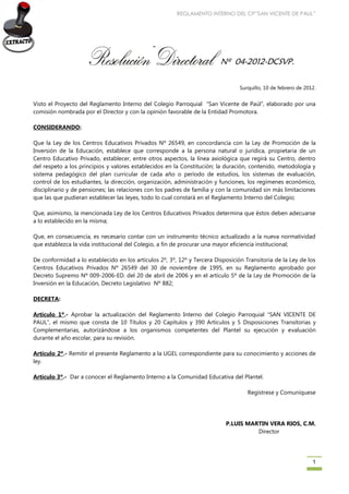 REGLAMENTO INTERNO DEL CP”SAN VICENTE DE PAUL” 
1 
Nº 04-2012-DCSVP. 
Surquillo, 10 de febrero de 2012. 
Visto el Proyecto del Reglamento Interno del Colegio Parroquial “San Vicente de Paúl”, elaborado por una comisión nombrada por el Director y con la opinión favorable de la Entidad Promotora. 
CONSIDERANDO: 
Que la Ley de los Centros Educativos Privados Nº 26549, en concordancia con la Ley de Promoción de la Inversión de la Educación, establece que corresponde a la persona natural o jurídica, propietaria de un Centro Educativo Privado, establecer, entre otros aspectos, la línea axiológica que regirá su Centro, dentro del respeto a los principios y valores establecidos en la Constitución; la duración, contenido, metodología y sistema pedagógico del plan curricular de cada año o período de estudios, los sistemas de evaluación, control de los estudiantes, la dirección, organización, administración y funciones, los regímenes económico, disciplinario y de pensiones; las relaciones con los padres de familia y con la comunidad sin más limitaciones que las que pudieran establecer las leyes, todo lo cual constará en el Reglamento Interno del Colegio; 
Que, asimismo, la mencionada Ley de los Centros Educativos Privados determina que éstos deben adecuarse a lo establecido en la misma; 
Que, en consecuencia, es necesario contar con un instrumento técnico actualizado a la nueva normatividad que establezca la vida institucional del Colegio, a fin de procurar una mayor eficiencia institucional; 
De conformidad a lo establecido en los artículos 2º, 3º, 12º y Tercera Disposición Transitoria de la Ley de los Centros Educativos Privados Nº 26549 del 30 de noviembre de 1995, en su Reglamento aprobado por Decreto Supremo Nº 009-2006-ED. del 20 de abril de 2006 y en el artículo 5º de la Ley de Promoción de la Inversión en la Educación, Decreto Legislativo Nº 882; 
DECRETA: 
Artículo 1º.- Aprobar la actualización del Reglamento Interno del Colegio Parroquial “SAN VICENTE DE PAUL”, el mismo que consta de 10 Títulos y 20 Capítulos y 390 Artículos y 5 Disposiciones Transitorias y Complementarias, autorizándose a los organismos competentes del Plantel su ejecución y evaluación durante el año escolar, para su revisión. 
Artículo 2º.- Remitir el presente Reglamento a la UGEL correspondiente para su conocimiento y acciones de ley. 
Artículo 3º.- Dar a conocer el Reglamento Interno a la Comunidad Educativa del Plantel. 
Regístrese y Comuníquese 
P.LUIS MARTIN VERA RIOS, C.M. 
Director 
 