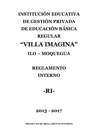 INSTITUCIÓN EDUCATIVA
DE GESTIÓN PRIVADA
DE EDUCACIÓN BÁSICA
REGULAR
“VILLA IMAGINA”
ILO – MOQUEGUA
REGLAMENTO
INTERNO
-RI-
2013 - 2017
PROYECTO DE REGLAMENTO INTERNO
 