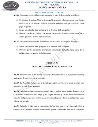 COMPAÑÍA DE TRANSPORTE COMERCIAL ESCOLAR E
INSTITUCIONAL
LOGROS AVALMISAN S.A
RESOLUCION N° SC.IJDJC.Q.13.003754
DIRECCIÓN: Pichincha-Quito Barrio La Balvina Calle Francisco Espinoza Intersección Juan de Salinas N19-104
MAIL: logrosavalmisan@hotmail.com
Art.46. En caso de muerte del accionista conyugue e hijos de la compañía se obliga a:
a) En el plazo de treinta (30) días la compañía entregará a herederos una contribución
equivalente a $10.00 (diez dólares) por cada socio cantidad que constituirá como
pago obligatorio.
b) Enviar una ofrenda floral por parte de la directiva de la compañía.
c) Disponer que los accionistas concurran a los funerales debiendo el presidente dar el
debido pésame a nombre de la Compañía.
Art.47. En caso del fallecimiento de familiares del accionista la compañía se obliga a:
a) Enviar una ofrenda floral por parte de la directiva de la compañía.
b) Disponer que los accionistas concurran a los funerales debiendo el presidente dar el
debido pésame a nombre de la Compañía.
CAPITULO XI
DE LAS ELECCIONES PARA LA DIRECTIVA
Art.48. Las elecciones se realizaran conforme a lo establecido en el reglamento interno y
reglamento de elecciones de la compañía.
Art.49. La Asamblea General, es la llamada para elegir su directorio, como también para
sustituirle en caso de ser necesario.
Art.50. La directiva durara en sus funciones 2 años, y podrán ser reelegidos. Para tal efecto
el accionista tendrá derecho a elegir y ser elegido siempre y cuando haya cumplido con
todas las obligaciones tanto ordinarias como extraordinarias a la fecha del periodo según
informe de gerencia.
Art.51. Faltando 45 días para la culminación del periodo para el cual fueron elegidos, la
directiva de la compañía realizara una asamblea general con el único objetivo de convocar a
 
