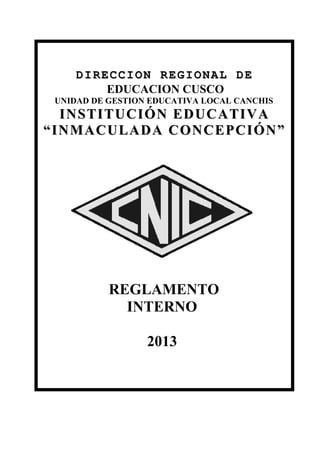 DIRECCION REGIONAL DE
         EDUCACION CUSCO
 UNIDAD DE GESTION EDUCATIVA LOCAL CANCHIS
  INSTITUCIÓN EDUCATIVA
“INMACULADA CONCEPCIÓN”




           REGLAMENTO
             INTERNO

                  2013
 