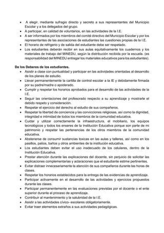  A elegir, mediante sufragio directo y secreto a sus representantes del Municipio
Escolar y a los delegados del grupo.
 A participar, en calidad de voluntarios, en las actividades de la I.E.
 A ser informados por los miembros del comité directivo del Municipio Escolar y por los
representantes de las asociaciones de estudiantes las cuestiones propias de la I.E.
 El horario de refrigerio y de salida del estudiante debe ser respetado.
 Los estudiantes deberán recibir en sus aulas equitativamente los cuadernos y los
materiales de trabajo del MINEDU, según la distribución recibida por la escuela. (es
responsabilidad del MINEDU entregar los materiales educativos para los estudiantes).
De los Deberes de los estudiantes.
 Asistir a clase con puntualidad y participar en las actividades orientadas al desarrollo
de los planes de estudio.
 Llevar permanentemente la cartilla de control escolar a la IE y debidamente firmada
por su padre/madre o apoderado.
 Cumplir y respetar los horarios aprobados para el desarrollo de las actividades de la
I.E.
 Seguir las orientaciones del profesorado respecto a su aprendizaje y mostrarle el
debido respeto y consideración.
 Respetar el ejercicio del derecho al estudio de sus compañeros.
 Respetar la libertad de conciencia y las convicciones religiosas, así como la dignidad,
integridad e intimidad de todos los miembros de la comunidad educativa.
 Cuidar y utilizar correctamente la infraestructura, el mobiliario, los equipos
tecnológicos y todos los enseres de la Institución Educativa porque son parte de mi
patrimonio y respetar las pertenencias de los otros miembros de la comunidad
educativa.
 Abstenerse de consumir sustancias toxicas en las aulas y talleres, así como en los
pasillos, patios, baños y otros ambientes de la institución educativa.
 Los estudiantes deben evitar el uso inadecuado de los celulares, dentro de la
Institución Educativa.
 Prestar atención durante las explicaciones del docente, sin perjuicio de solicitar las
explicaciones complementarias y aclaraciones que el estudiante estime pertinentes.
 Evitar distraer innecesariamente la atención de sus compañeros durante las horas de
clases.
 Respetar los horarios establecidos para la entrega de las evidencias de aprendizaje.
 Participar activamente en el desarrollo de las actividades y ejercicios propuestos
durante las clases.
 Participar permanentemente en las evaluaciones previstas por el docente o el ente
superior durante el proceso de aprendizaje.
 Contribuir al mantenimiento y la salubridad de la I.E.
 Asistir a las actividades cívico- escolares obligatoriamente.
 Evitar traer elementos extraños a sus actividades pedagógicas.
 