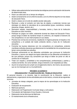  Utilizar adecuadamente las herramientas tecnológicas previa autorización del docente
de determinada área.
 Hacer uso adecuado de su tiempo de refrigerio.
 Asistir correctamente con el uniforme escolar y con el uniforme deportivo en las clases
de educación física.
 Asistir a clases con el corte de cabello escolar adecuado.
 Rechazar y evitar el contacto con todo tipo de objetos y sustancias nocivas que
distraigan y/o alteren la naturaleza de su personalidad (joyas, cosméticos, revistas
obscenas, drogas, alcohol, etc.)
 Demostrar respeto, responsabilidad y honradez, dentro y fuera de la Institución
Educativa en todo momento.
 Participar en juegos con balón, solamente durante las clases de Educación Física,
porque tengo el deber de mantener limpio mi uniforme y de respetar el derecho de
mis compañeros a no ser interrumpidos en sus clases.
 Practicar las normas de convivencia, resaltando mi higiene personal, el respeto a mis
compañeros y el cuidado del medio ambiente dentro y fuera de mi Institución
educativa.
 Fomentar las buenas relaciones con mis compañeros y/o compañeras, evitando
manifestar actitudes obscenas que distorsionen la mentalidad de mis compañeros que
tienen como prioridad sus estudios.
 Participar activamente en las diferentes actividades que promueve la Institución
Educativa, y asumo con alegría los logros obtenidos en las diferentes actividades en
las que participa; porque soy consciente que tengo el deber de poner en alto el
nombre de mi Institución.
 Tratar con respeto y amabilidad a mis compañeros(as), profesores(as) y padres y
madres de familia. Así como también, tengo el derecho a ser respetado por ellos.
 Asumir el compromiso de cumplir con el reglamento interno. Así mismo, las sanciones
que se me impongan por su incumplimiento.
RÉGIMEN ACADÉMICO
ORGANIZACIÓN Y PLANIFICACIÓN DEL TRABAJO EDUCATIVO
El personal docente y no docente, bajo la coordinación de la Dirección, realiza el
planeamiento y organización de las actividades para el año lectivo, a través de las siguientes
acciones:
 Jornadas de trabajo colegiado, para la mejora de los aprendizajes en la Institución
Educativa.
 Evaluación de recuperación.
 Matrícula oportuna.
 Elaboración de Programación Curricular (largo y corto plazo).
 Formulación del Calendario Cívico Escolar y Comunal.
 Elaboración de las Nóminas de Matrícula.
 El mantenimiento de la Infraestructura.
 