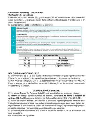 Calificación, Registro y Comunicación
Calificación del aprendizaje
En el nivel secundario, el nivel de logro alcanzado por los estudiantes en cada una de las
áreas curriculares, se expresa a través de la calificación literal (desde 1° grado hasta el 5°
grado de secundaria)
El nivel de logro de cada escala literal es la siguiente:
Nivel de logro secundaria
0 - 10 C En inicio
11 - 13 B En proceso
14 - 16 A Logro previsto
17 - 20 AD Logro destacado
DEL FUNCIONAMIENTO DE LA I.E.
El funcionamiento de la I.E está sujeto a todos los documentos legales vigentes del sector
Educación y a la aplicación del presente reglamento interno, la misma que detallamos:
El Plan Anual de Trabajo 2023, de la I.E. deberá coincidir con el Plan Operativo de la APAFA,
los recursos que genera este último serán distribuidos según las necesidades con asesoría
de docentes y el Director.
DE LOS HORARIOS EN LA I.E.
El Horario de Trabajo del Personal de la I.E. está supeditado a los siguientes criterios:
El horario de trabajo, por la naturaleza del servicio, es flexible, tal como lo dispone el
Artículo 138.2 del Reglamento de la Ley de Reforma Magisterial (D.S. N° 04-2013-ED).
El horario del director de la I.E., en función a la necesidad y por las gestiones a realizar ante
instituciones gubernamentales y no gubernamentales puede variar, pero estas deben ser
registradas en el mecanismo de control de asistencia del colegio, adjuntando las papeletas
de salida respectiva y comunicadas con anticipación a los usuarios.
El horario del personal docente está sujeto al horario de asistencia de los estudiantes del
nivel secundario.
Los horarios son los siguientes:
 