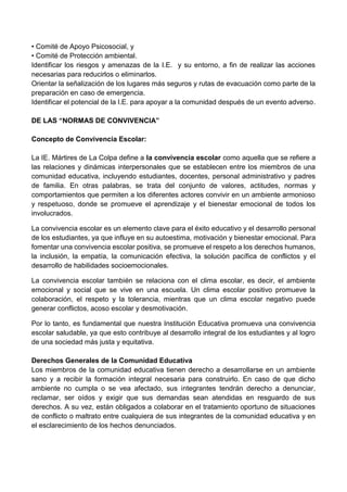 • Comité de Apoyo Psicosocial, y
• Comité de Protección ambiental.
Identificar los riesgos y amenazas de la I.E. y su entorno, a fin de realizar las acciones
necesarias para reducirlos o eliminarlos.
Orientar la señalización de los lugares más seguros y rutas de evacuación como parte de la
preparación en caso de emergencia.
Identificar el potencial de la I.E. para apoyar a la comunidad después de un evento adverso.
DE LAS “NORMAS DE CONVIVENCIA”
Concepto de Convivencia Escolar:
La IE. Mártires de La Colpa define a la convivencia escolar como aquella que se refiere a
las relaciones y dinámicas interpersonales que se establecen entre los miembros de una
comunidad educativa, incluyendo estudiantes, docentes, personal administrativo y padres
de familia. En otras palabras, se trata del conjunto de valores, actitudes, normas y
comportamientos que permiten a los diferentes actores convivir en un ambiente armonioso
y respetuoso, donde se promueve el aprendizaje y el bienestar emocional de todos los
involucrados.
La convivencia escolar es un elemento clave para el éxito educativo y el desarrollo personal
de los estudiantes, ya que influye en su autoestima, motivación y bienestar emocional. Para
fomentar una convivencia escolar positiva, se promueve el respeto a los derechos humanos,
la inclusión, la empatía, la comunicación efectiva, la solución pacífica de conflictos y el
desarrollo de habilidades socioemocionales.
La convivencia escolar también se relaciona con el clima escolar, es decir, el ambiente
emocional y social que se vive en una escuela. Un clima escolar positivo promueve la
colaboración, el respeto y la tolerancia, mientras que un clima escolar negativo puede
generar conflictos, acoso escolar y desmotivación.
Por lo tanto, es fundamental que nuestra Institución Educativa promueva una convivencia
escolar saludable, ya que esto contribuye al desarrollo integral de los estudiantes y al logro
de una sociedad más justa y equitativa.
Derechos Generales de la Comunidad Educativa
Los miembros de la comunidad educativa tienen derecho a desarrollarse en un ambiente
sano y a recibir la formación integral necesaria para construirlo. En caso de que dicho
ambiente no cumpla o se vea afectado, sus integrantes tendrán derecho a denunciar,
reclamar, ser oídos y exigir que sus demandas sean atendidas en resguardo de sus
derechos. A su vez, están obligados a colaborar en el tratamiento oportuno de situaciones
de conflicto o maltrato entre cualquiera de sus integrantes de la comunidad educativa y en
el esclarecimiento de los hechos denunciados.
 