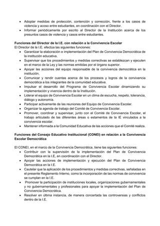  Adoptar medidas de protección, contención y corrección, frente a los casos de
violencia y acoso entre estudiantes, en coordinación con el Director.
 Informar periódicamente por escrito al Director de la Institución acerca de los
presuntos casos de violencia y casos entre estudiantes.
Funciones del Director de la I.E. con relación a la Convivencia Escolar
El Director de la I.E. efectúa las siguientes funciones:
 Garantizar la elaboración e implementación del Plan de Convivencia Democrática de
la institución educativa.
 Supervisar que los procedimientos y medidas correctivas se establezcan y ejecuten
en el marco de la Ley y las normas emitidas por el órgano superior.
 Apoyar las acciones del equipo responsable de la convivencia democrática en la
institución.
 Comunicar y rendir cuentas acerca de los procesos y logros de la convivencia
democrática a los integrantes de la comunidad educativa.
 Impulsar el desarrollo del Programa de Convivencia Escolar dinamizando su
implementación y vivencia dentro de la Institución.
 Liderar el equipo de Convivencia Escolar en un clima de escucha, respeto, tolerancia,
diálogo y autonomía.
 Participar activamente de las reuniones del Equipo de Convivencia Escolar.
 Organizar la agenda de trabajo del Comité de Convivencia Escolar.
 Promover, coordinar y supervisar, junto con el Comité de Convivencia Escolar, el
trabajo articulado de las diferentes áreas o estamentos de la IE vinculados a la
convivencia escolar.
 Mantener informada a la Comunidad Educativa de las acciones que el Comité realiza.
Funciones del Consejo Educativo Institucional (CONEI) en relación a la Convivencia
Escolar Democrática
El CONEI, en el marco de la Convivencia Democrática, tiene las siguientes funciones:
 Contribuir con la supervisión de la implementación del Plan de Convivencia
Democrática en la I.E, en coordinación con el Director.
 Apoyar las acciones de implementación y ejecución del Plan de Convivencia
Democrática en la I.E.
 Cautelar que la aplicación de los procedimientos y medidas correctivas, señaladas en
el presente Reglamento Interno, como la incorporación de las normas de convivencia
se cumplan en la I.E.
 Promover la participación de instituciones locales, organizaciones gubernamentales
y no gubernamentales y profesionales para apoyar la implementación del Plan de
Convivencia Democrática.
 Resolver en última instancia, de manera concertada las controversias y conflictos
dentro de la I.E.
 