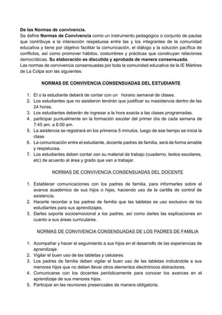 De las Normas de convivencia.
Se define Normas de Convivencia como un instrumento pedagógico o conjunto de pautas
que contribuye a la interacción respetuosa entre las y los integrantes de la comunidad
educativa y tiene por objetivo facilitar la comunicación, el diálogo y la solución pacífica de
conflictos, así como promover hábitos, costumbres y prácticas que construyan relaciones
democráticas. Su elaboración es discutida y aprobada de manera consensuada.
Las normas de convivencia consensuadas por toda la comunidad educativa de la IE Mártires
de La Colpa son las siguientes:
NORMAS DE CONVIVENCIA CONSENSUADAS DEL ESTUDIANTE
1. El o la estudiante deberá de contar con un horario semanal de clases.
2. Los estudiantes que no asistieron tendrán que justificar su inasistencia dentro de las
24 horas.
3. Los estudiantes deberán de ingresar a la hora exacta a las clases programadas.
4. participar puntualmente en la formación escolar del primer día de cada semana de
7:45 am. a 8:00 am.
5. La asistencia se registrará en los primeros 5 minutos, luego de ese tiempo se inicia la
clase.
6. La comunicación entre el estudiante, docente padres de familia, será de forma amable
y respetuosa.
7. Los estudiantes deben contar con su material de trabajo (cuaderno, textos escolares,
etc) de acuerdo al área y grado que van a trabajar.
NORMAS DE CONVIVENCIA CONSENSUADAS DEL DOCENTE
1. Establecer comunicaciones con los padres de familia, para informarles sobre el
avance académico de sus hijos o hijas, haciendo uso de la cartilla de control de
asistencia.
2. Hacerle recordar a los padres de familia que las tabletas es uso exclusivo de los
estudiantes para sus aprendizajes.
3. Darles soporte socioemocional a los padres, así como darles las explicaciones en
cuanto a sus áreas curriculares.
NORMAS DE CONVIVENCIA CONSENSUADAS DE LOS PADRES DE FAMILIA
1. Acompañar y hacer el seguimiento a sus hijos en el desarrollo de las experiencias de
aprendizaje.
2. Vigilar el buen uso de las tabletas y celulares.
3. Los padres de familia deben vigilar el buen uso de las tabletas indicándole a sus
menores hijos que no deben llevar otros elementos electrónicos distractores.
4. Comunicarse con los docentes periódicamente para conocer los avances en el
aprendizaje de sus menores hijos.
5. Participar en las reuniones presenciales de manera obligatoria.
 