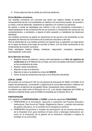 6. Firmar todos los días la cartilla de control de asistencia.
De las Medidas correctivas.
Las medidas correctivas son acciones que tienen por objetivo facilitar el cambio de
comportamiento de las o los estudiantes en relación a la convivencia escolar, de acuerdo a
su edad y nivel de desarrollo, respetando su dignidad y sin vulnerar sus derechos.
Se aplican a través de estrategias que motiven a los y las estudiantes involucrados a
responsabilizarse de las consecuencias de sus acciones, a comprender las causas de sus
comportamientos, a cambiarlos, a reparar el daño causado y a restablecer las relaciones
afectadas.
Las medidas correctivas se aplican en situaciones en las que los o las estudiantes no han
respetado las Normas de Convivencia de la institución educativa o del aula.
Para la efectividad de una medida correctiva se requiere que su aplicación se haga dentro
de un lapso de tiempo corto luego de ocurrido el hecho, a fin de evitar confusiones en los
fundamentos de la acción correctiva.
Estas estrategias implican diálogo, mediación, negociación, consejería, reparación,
autorregulación, entre otras.
De la Atención de Casos
 Registrar casos de violencia y acoso entre estudiantes en el libro de registros de
incidencias de la IE Mártires de La Colpa, así como consolidar información existente
en los anecdotarios de clase.
 Realizar visitas domiciliarias.
 Reportar el caso a la dirección.
 Reportar el caso a la plataforma virtual del SISEVE.
 Firmar el acta de compromiso del aula o en la Dirección del plantel.
CON EL CONEI
De acuerdo con el Artículo N° 68° de Ley General de Educación Nº 28044, el CONEI es el
órgano de participación, concertación y vigilancia de la comunidad educativa. Colabora con
la promoción y el ejercicio de una gestión eficaz, transparente, ética y democrática.
La relación que existe entre la Dirección de la I.E. y los demás integrantes del CONEI es
estrecha y bastante fluida, pues el CONEI es presidido por el director de la I.E.
PARTICIPACIÓN
Con respecto a la PARTICIPACIÓN, el CONEI cumple las siguientes FUNCIONES:
 PARTICIPAR en la formulación, ejecución y evaluación del Proyecto Educativo
Institucional, Plan Anual de Trabajo, Reglamento Interno, y demás instrumentos
de gestión educativa, en el contexto de la emergencia sanitaria
 PROMOVER mecanismos y modelos de participación de los actores educativos
de la Sociedad Civil, para contribuir al buen clima y liderazgo institucional, así
como en la evaluación de la gestión de la institución orientada a mejorar el
prestigio en la comunidad.
 