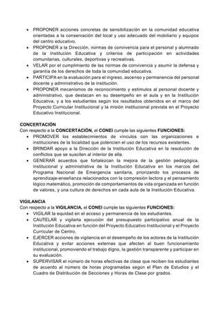  PROPONER acciones concretas de sensibilización en la comunidad educativa
orientadas a la conservación del local y uso adecuado del mobiliario y equipos
del centro educativo.
 PROPONER a la Dirección, normas de convivencia para el personal y alumnado
de la Institución Educativa y criterios de participación en actividades
comunitarias, culturales, deportivas y recreativas.
 VELAR por el cumplimiento de las normas de convivencia y asumir la defensa y
garantía de los derechos de toda la comunidad educativa.
 PARTICIPA en la evaluación para el ingreso, ascenso y permanencia del personal
docente y administrativo de la institución.
 PROPONER mecanismos de reconocimiento y estímulos al personal docente y
administrativo, que destacan en su desempeño en el aula y en la Institución
Educativa, y a los estudiantes según los resultados obtenidos en el marco del
Proyecto Curricular Institucional y la misión institucional prevista en el Proyecto
Educativo Institucional.
CONCERTACIÓN
Con respecto a la CONCERTACIÓN, el CONEI cumple las siguientes FUNCIONES:
 PROMOVER los establecimientos de vínculos con las organizaciones e
instituciones de la localidad que potencien el uso de los recursos existentes.
 BRINDAR apoyo a la Dirección de la Institución Educativa en la resolución de
conflictos que se susciten al interior de ella.
 GENERAR acuerdos que fortalezcan la mejora de la gestión pedagógica,
institucional y administrativa de la Institución Educativa en los marcos del
Programa Nacional de Emergencia sanitaria, priorizando los procesos de
aprendizaje-enseñanza relacionados con la compresión lectora y el pensamiento
lógico matemático, promoción de comportamientos de vida organizada en función
de valores, y una cultura de derechos en cada aula de la Institución Educativa.
VIGILANCIA
Con respecto a la VIGILANCIA, el CONEI cumple las siguientes FUNCIONES:
 VIGILAR la equidad en el acceso y permanencia de los estudiantes.
 CAUTELAR y vigilarla ejecución del presupuesto participativo anual de la
Institución Educativa en función del Proyecto Educativo Institucional y el Proyecto
Curricular de Centro.
 EJERCER acciones de vigilancia en el desempeño de los actores de la Institución
Educativa y evitar acciones externas que afecten al buen funcionamiento
institucional, promoviendo el trabajo digno, la gestión transparente y participar en
su evaluación.
 SUPERVISAR el número de horas efectivas de clase que reciben los estudiantes
de acuerdo al número de horas programadas según el Plan de Estudios y el
Cuadro de Distribución de Secciones y Horas de Clase por grados.
 