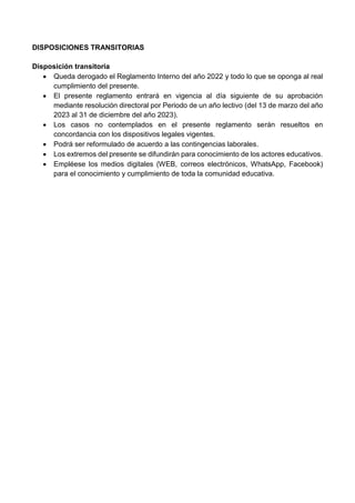 DISPOSICIONES TRANSITORIAS
Disposición transitoria
 Queda derogado el Reglamento Interno del año 2022 y todo lo que se oponga al real
cumplimiento del presente.
 El presente reglamento entrará en vigencia al día siguiente de su aprobación
mediante resolución directoral por Periodo de un año lectivo (del 13 de marzo del año
2023 al 31 de diciembre del año 2023).
 Los casos no contemplados en el presente reglamento serán resueltos en
concordancia con los dispositivos legales vigentes.
 Podrá ser reformulado de acuerdo a las contingencias laborales.
 Los extremos del presente se difundirán para conocimiento de los actores educativos.
 Empléese los medios digitales (WEB, correos electrónicos, WhatsApp, Facebook)
para el conocimiento y cumplimiento de toda la comunidad educativa.
 