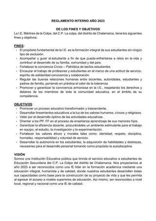 REGLAMENTO INTERNO AÑO 2023
DE LOS FINES Y OBJETIVOS
La I.E. Mártires de la Colpa, del C.P. La colpa, del distrito de Chalamarca, tiene los siguientes
fines y objetivos:
FINES:
- El propósito fundamental de la I.E. es la formación integral de sus estudiantes sin ningún
tipo de exclusión.
- Acompañar y guiar al estudiante a fin de que pueda enfrentarse a retos en la vida y
contribuir al desarrollo de su familia, comunidad y del país.
- Fortalecer la conciencia Cívico – Patriótica de las/los estudiantes
- Encauzar el trabajo de profesores y estudiantes en el marco de una actitud de servicio,
espíritu de solidaridad convivencia y colaboración.
- Regular las buenas relaciones humanas entre docentes, autoridades, estudiantes y
padres de familia, poniendo en práctica el valor de la tolerancia
- Promover y garantizar la convivencia armoniosa en la I.E., respetando los derechos y
deberes de los miembros de toda la comunidad educativa, en el ámbito de su
competencia.
OBJETIVOS:
- Promover un proceso educativo transformador y trascendente.
- Desarrollar lineamientos educativos a la luz de los valores humanos, cívicos y religiosos.
- Velar por el desarrollo óptimo de las actividades educativas.
- Orientar a los PP. FF en el proceso de enseñanza aprendizaje de sus menores hijos.
- Garantizar la eficiencia docente, procurándoles un ambiente estimulante para el trabajo
en equipo, el estudio, la investigación y la experimentación.
- Fortalecer los valores éticos y morales tales como: identidad, respeto, disciplina,
honradez, responsabilidad y voluntad de servicio.
- Desarrollar la autonomía en los estudiantes, la adquisición de habilidades y destrezas,
necesarias para el desarrollo personal tomando como propósito la autodisciplina.
VISIÓN
Somos una Institución Educativa pública que brinda el servicio educativo a estudiantes de
Educación Secundaria del C.P. La Colpa del distrito de Chalamarca. Nos proyectamos al
año 2025 a ser reconocidos como una IE líder en la formación académica mediante una
educación integral, humanista y de calidad; donde nuestros estudiantes desarrollen todas
sus capacidades como base para la construcción de su proyecto de vida y que les permita
al egresar el acceso a niveles superiores de educación. Así mismo, ser reconocidos a nivel
local, regional y nacional como una IE de calidad.
 