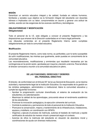 MISIÓN
Garantizar un servicio educativo integral y de calidad, fundada en valores humanos,
familiares y sociales cuyo objetivo es la formación integral del estudiante con docentes
idóneos e implicados con su labor; comprometidos en asumir y generar una actitud de
cambio, acorde con las exigencias de los avances científicos y tecnológicos.
OBLIGATORIEDAD Y MODIFICACIÓN
Obligatoriedad:
Todo el personal de la I.E. está obligado a conocer el presente Reglamento y las
disposiciones que emanen de la Dirección sustentadas en el marco legal pertinente.
Las cláusulas contenidas en el presente Reglamento Interno serán cumplidas
obligatoriamente por toda la comunidad educativa.
Modificación:
El presente Reglamento Interno, como toda norma, es perfectible y por lo tanto susceptible
de sufrir modificaciones, las mismas que igualmente, serán puestas en conocimiento de la
comunidad educativa.
Las reconsideraciones, modificaciones y enmiendas que resultarán necesarias por las
contingencias en la acción serán, aprobadas por mayoría y decisión unánime. Para tal efecto
el director convocará a reunión a la comunidad educativa en pleno.
DE LAS FUNCIONES, DERECHOS Y DEBERES
DEL PERSONAL DIRECTIVO
El director, de conformidad con el Artículo 55° de la Ley General de Educación, es la máxima
autoridad y representante legal de la Institución Educativa. Es responsable de la gestión en
los ámbitos pedagógico, administrativo e institucional, lidera la comunidad educativa y
cumple las siguientes funciones:
- Aprobar la programación curricular diversificada, el sistema de evaluación de los
estudiantes y la calendarización.
- Maximizar la calidad de los aprendizajes, procurando elevar el rendimiento académico
de los estudiantes.
- Promover la innovación pedagógica y la ejecución coherente del currículo.
- Controla la asistencia y permanencia de todo el personal de la Institución Educativa.
- Promueve la conservación, mejora y mantenimiento de la infraestructura, instalaciones,
equipos y mobiliario, en coordinación con APAFA.
- Organiza y ejecuta el proceso de matrícula, autoriza el traslado de matrícula y expide
certificados de estudios de manera virtual o presencial según el contexto.
- Autoriza de oficio la matrícula del estudiante en situación de abandono moral y
coordinaciones de ayuda con diversas instituciones.
 
