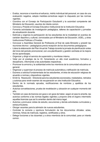 - Evalúa, reconoce e incentiva el esfuerzo, mérito individual del personal, en caso de una
evaluación negativa, adopta medidas correctivas según lo dispuesto por las normas
vigentes.
- Coordina con el Consejo de Participación Estudiantil y la autoridad competente del
Ministerio de Educación, asuntos de interés común.
- Convoca y Preside el Consejo Educativo Institucional de la Institución Educativa
- Fomenta actividades de investigación pedagógica, talleres de capacitación y jornadas
de actualización docente.
- Estimula y organiza la participación de los estudiantes de la modalidad en eventos de
carácter deportivo y cultural, convocados por el Ministerio de Educación, UGEL, y otras
Instituciones Públicas o Privadas.
- Convocar a Asamblea General de Profesores al final de cada Bimestre y presidir las
reuniones técnico - pedagógicos previa recepción de los documentos pedagógicos.
- Lidera la elaboración del Plan Anual de Trabajo durante la jornada de planificación antes
del inicio del periodo promocional, con una planificación y gestión centrada en la mejora
de los aprendizajes.
- Organizar y dirigir el servicio de supervisión y monitoreo interno.
- Velar por el prestigio de la I.E. fomentando un alto nivel académico; formativo y
disciplinario, informando a las autoridades respectivas.
- Promover la armonía y la solidaridad entre los miembros de la comunidad educativa en
general.
- Organizar y supervisar el proceso de matrícula automática y ratificación de matrícula.
- Exonera a solicitud fundamentada de los estudiantes, el área de educación religiosa de
acuerdo a normas y dispositivos vigentes.
- Emitir la Resolución Directoral para los estudiantes exonerados, trasladados, retirados
y autoriza para rendir examen de recuperación en otra Institución Educativa.
- Dentro de lo normado aprueba, rectificaciones de nombres y apellidos de los
estudiantes.
- Autoriza convalidaciones, prueba de revalidación y ubicación en cualquier momento del
año.
- También en caso de licencia con goce o sin goce de haber, según el caso lo amerite, las
autoriza conforme a las normas legales vigentes y propone ante el órgano intermedio
aquellas licencias que así lo ameriten dentro del marco legal.
- Autoriza y promueve visitas de estudio, excursiones y demás actividades curriculares y
extracurriculares.
- Otorgar vacantes para la admisión de nuevos estudiantes.
- Controlar la correcta y oportuna formulación de los documentos oficiales: actas,
nóminas, fichas de matrícula, registros, certificados y otros.
- Delega funciones a los docentes y a otros miembros de la comunidad, para un interés
común.
 
