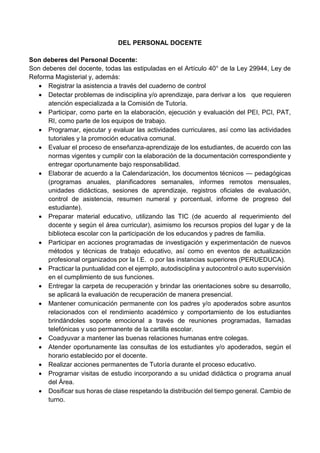 DEL PERSONAL DOCENTE
Son deberes del Personal Docente:
Son deberes del docente, todas las estipuladas en el Artículo 40° de la Ley 29944, Ley de
Reforma Magisterial y, además:
 Registrar la asistencia a través del cuaderno de control
 Detectar problemas de indisciplina y/o aprendizaje, para derivar a los que requieren
atención especializada a la Comisión de Tutoría.
 Participar, como parte en la elaboración, ejecución y evaluación del PEI, PCI, PAT,
RI, como parte de los equipos de trabajo.
 Programar, ejecutar y evaluar las actividades curriculares, así como las actividades
tutoriales y la promoción educativa comunal.
 Evaluar el proceso de enseñanza-aprendizaje de los estudiantes, de acuerdo con las
normas vigentes y cumplir con la elaboración de la documentación correspondiente y
entregar oportunamente bajo responsabilidad.
 Elaborar de acuerdo a la Calendarización, los documentos técnicos — pedagógicas
(programas anuales, planificadores semanales, informes remotos mensuales,
unidades didácticas, sesiones de aprendizaje, registros oficiales de evaluación,
control de asistencia, resumen numeral y porcentual, informe de progreso del
estudiante).
 Preparar material educativo, utilizando las TIC (de acuerdo al requerimiento del
docente y según el área curricular), asimismo los recursos propios del lugar y de la
biblioteca escolar con la participación de los educandos y padres de familia.
 Participar en acciones programadas de investigación y experimentación de nuevos
métodos y técnicas de trabajo educativo, así como en eventos de actualización
profesional organizados por la I.E. o por las instancias superiores (PERUEDUCA).
 Practicar la puntualidad con el ejemplo, autodisciplina y autocontrol o auto supervisión
en el cumplimiento de sus funciones.
 Entregar la carpeta de recuperación y brindar las orientaciones sobre su desarrollo,
se aplicará la evaluación de recuperación de manera presencial.
 Mantener comunicación permanente con los padres y/o apoderados sobre asuntos
relacionados con el rendimiento académico y comportamiento de los estudiantes
brindándoles soporte emocional a través de reuniones programadas, llamadas
telefónicas y uso permanente de la cartilla escolar.
 Coadyuvar a mantener las buenas relaciones humanas entre colegas.
 Atender oportunamente las consultas de los estudiantes y/o apoderados, según el
horario establecido por el docente.
 Realizar acciones permanentes de Tutoría durante el proceso educativo.
 Programar visitas de estudio incorporando a su unidad didáctica o programa anual
del Área.
 Dosificar sus horas de clase respetando la distribución del tiempo general. Cambio de
turno.
 