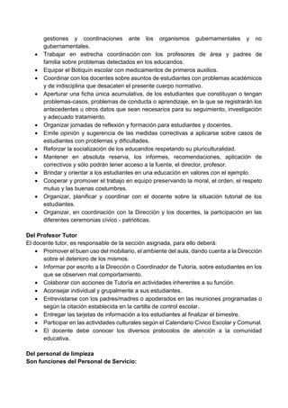 gestiones y coordinaciones ante los organismos gubernamentales y no
gubernamentales.
 Trabajar en estrecha coordinación con los profesores de área y padres de
familia sobre problemas detectados en los educandos.
 Equipar el Botiquín escolar con medicamentos de primeros auxilios.
 Coordinar con los docentes sobre asuntos de estudiantes con problemas académicos
y de indisciplina que desacaten el presente cuerpo normativo.
 Aperturar una ficha única acumulativa, de los estudiantes que constituyan o tengan
problemas-casos, problemas de conducta o aprendizaje, en la que se registrarán los
antecedentes u otros datos que sean necesarios para su seguimiento, investigación
y adecuado tratamiento.
 Organizar jornadas de reflexión y formación para estudiantes y docentes.
 Emite opinión y sugerencia de las medidas correctivas a aplicarse sobre casos de
estudiantes con problemas y dificultades.
 Reforzar la socialización de los educandos respetando su pluriculturalidad.
 Mantener en absoluta reserva, los informes, recomendaciones, aplicación de
correctivos y sólo podrán tener acceso a la fuente, el director, profesor.
 Brindar y orientar a los estudiantes en una educación en valores con el ejemplo.
 Cooperar y promover el trabajo en equipo preservando la moral, el orden, el respeto
mutuo y las buenas costumbres.
 Organizar, planificar y coordinar con el docente sobre la situación tutorial de los
estudiantes.
 Organizar, en coordinación con la Dirección y los docentes, la participación en las
diferentes ceremonias cívico - patrióticas.
Del Profesor Tutor
El docente tutor, es responsable de la sección asignada, para ello deberá:
 Promover el buen uso del mobiliario, el ambiente del aula, dando cuenta a la Dirección
sobre el deterioro de los mismos.
 Informar por escrito a la Dirección o Coordinador de Tutoría, sobre estudiantes en los
que se observen mal comportamiento.
 Colaborar con acciones de Tutoría en actividades inherentes a su función.
 Aconsejar individual y grupalmente a sus estudiantes.
 Entrevistarse con los padres/madres o apoderados en las reuniones programadas o
según la citación establecida en la cartilla de control escolar.
 Entregar las tarjetas de información a los estudiantes al finalizar el bimestre.
 Participar en las actividades culturales según el Calendario Cívico Escolar y Comunal.
 El docente debe conocer los diversos protocolos de atención a la comunidad
educativa.
Del personal de limpieza
Son funciones del Personal de Servicio:
 