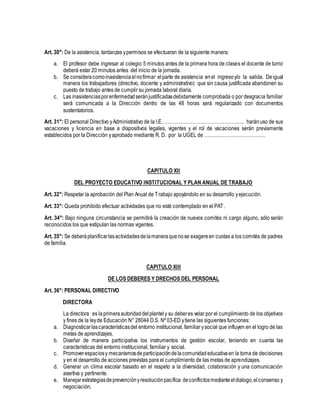 Art. 30°: De la asistencia, tardanzas ypermisos se efectuaran de la siguiente manera:
a. El profesor debe ingresar al colegio 5 minutos antes de la primera hora de clases el docente de turno
deberá estar 20 minutos antes del inicio de la jornada.
b. Se consideracomoinasistenciaelnofirmar elparte de asistencia enel ingresoy/o la salida. Deigual
manera los trabajadores (directivo, docente y administrativo) que sin causa justificada abandonen su
puesto de trabajo antes de cumplir su jornada laboral diaria.
c. Las inasistenciasporenfermedadseránjustificadasdebidamente comprobada o por desgracia familiar
será comunicada a la Dirección dentro de las 48 horas será regularizado con documentos
sustentatorios.
Art. 31°: El personal Directivo yAdministrativo de la I.E…………………………………………….. haránuso de sus
vacaciones y licencia en base a dispositivos legales, vigentes y el rol de vacaciones serán previamente
establecidos por la Dirección yaprobado mediante R. D. por la UGEL de …………………………………
CAPITULO XII
DEL PROYECTO EDUCATIVO INSTITUCIONAL Y PLAN ANUAL DE TRABAJO
Art. 32°: Respetar la aprobación del Plan Anual de Trabajo apoyándolo en su desarrollo yejecución.
Art. 33°: Queda prohibido efectuar actividades que no esté contemplado en el PAT.
Art. 34°: Bajo ninguna circunstancia se permitirá la creación de nuevos comités ni cargo alguno, sólo serán
reconocidos los que estipulan las normas vigentes.
Art. 35°: Se deberáplanificarlasactividadesdelamaneraquenose exagereen cuotas a los comités de padres
de familia.
CAPITULO XIII
DE LOS DEBERES Y DRECHOS DEL PERSONAL
Art. 36°: PERSONAL DIRECTIVO
DIRECTORA
La directora es laprimeraautoridaddelplantely su deberes velar por el cumplimiento de los objetivos
y fines de la leyde Educación N° 28044 D.S. Nº 03-ED ytiene las siguientes funciones:
a. Diagnosticarlascaracterísticasdel entorno institucional, familiar ysocial que influyen en el logro de las
metas de aprendizajes.
b. Diseñar de manera participativa los instrumentos de gestión escolar, teniendo en cuanta las
características del entorno institucional, familiar y social.
c. Promoverespaciosy mecanismosdeparticipacióndelacomunidadeducativaen la toma de decisiones
y en el desarrollo de acciones previstas para el cumplimiento de las metas de aprendizajes.
d. Generar un clima escolar basado en el respeto a la diversidad, colaboración y una comunicación
asertiva y pertinente.
e. Manejarestrategiasdeprevenciónyresoluciónpacífica deconflictosmedianteeldialogo,elconsenso y
negociación.
 