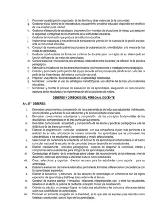 f. Promover la participación organizada de las familias yotras instancias de la comunidad.
g. Gestionareluso óptimodela infraestructura,equipamientoymaterial educativo disponible en beneficio
de una enseñanza de calidad.
h. Gestionareldesarrollodeestrategias de prevención ymanejos de situaciones de riesgo que aseguren
la seguridad e integridad de los miembros de la comunidad educativa.
i. Gestionar la información que produce la institución educativa.
j. Implementar estrategias ymecanismos de transparencia yrendición de cuentas de la gestión escolar,
ante la comunidad educativa.
k. Conducir de manera participativa los procesos de autoevaluación, orientándolos a la mejora de las
metas de aprendizaje.
l. Gestionar oportunidades de formación continua de docente para la mejora de su desempeño en
función del logro de las metas de aprendizajes.
m. Generarespaciosymecanismosparaeltrabajocolaborativo entre docentes yla reflexión de la práctica
pedagógica.
n. Estimular la iniciativa de los docentes relacionados con innovaciones e investigaciones pedagógica.
o. Orientar y promoverla participación del equipo docente en los procesos de planificación curricular a
partir de los lineamientos del sistema curricular nacional.
p. Propiciar una práctica docente basada en el aprendizaje colaborativo.
q. Monitorear y orientar el uso de estrategias metodológicas, uso efectivo del tiempo y los materiales
educativos.
r. Monitorear y orientar el proceso de evaluación de los aprendizajes, asegurando un comunicación
oportuna de los resultados yla implementación de las acciones de mejora.
DEBERES Y DERECHOS DEL PERSONAL DOCENTE
Art. 37°: DEBERES:
i. Demostrarconocimientos ycomprensión de las características de todos sus estudiantes individuales,
socioculturales yevolutivas de sus estudiantes yde sus necesidades especiales.
ii. Demostrar conocimientos actualizados y comprensión de los conceptos fundamentales de las
disci0plinas comprendidas en el área curricular que enseña.
iii. Demostrar conocimiento actualizado y comprensión de las teorías y practicas pedagógicas y de las
didácticas de las áreas que enseña.
iv. Elaborar la programación curricular analizando con sus compañeros el plan más pertinente a la
realidad de su aula, articulando de manera coherente los aprendizajes que se promueven, las
características e los estudiantes ylas estrategias y medio seleccionados.
v. Seleccionar los contenidos de enseñanza en función de los aprendizajes fundamentales en el marco
curricular nacional, la escuela, la yla comunidad buscan desarrollar en los estudiantes.
vi. Diseñar creativamente procesos pedagógicos capaces de despertar la curiosidad, interés y
compromiso de los estudiantes, para el logro de los aprendizajes previstos.
vii. Contextualizar el diseño de la enseñanza sobre la base del reconocimiento de los intereses, nivel de
desarrollo, estilos de aprendizaje e identidad cultural de los estudiantes.
viii. Crear, seleccionar y organizar diversos recursos para los estudiantes como soporte para su
aprendizaje.
ix. Diseñarla evaluación demanerasistemática,permanente,formativay diferencial enconcordancia con
los aprendizajes esperados.
x. Diseñar la secuencia y estructura de las sesiones de aprendizajes en coherencia con los logros
esperados de aprendizaje ydistribuye adecuadamente el tiempo.
xi. Construir de manera asertiva y empática relaciones interpersonales con y entre los estudiantes,
basados en el afecto, la justicia, la confianza, el respeto mutuo yla colaboración.
xii. Orientar su práctica a conseguir logros en todos sus estudiantes y les comunica altas expectativas
sobre sus posibilidades de aprendizajes.
xiii. Promover un ambiente acogedor de la diversidad, en la que esta se exprese y sea valorada como
fortaleza y oportunidad para el logro de los aprendizajes.
 