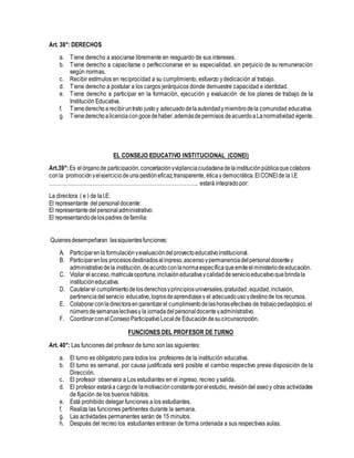 Art. 38°: DERECHOS
a. Tiene derecho a asociarse libremente en resguardo de sus intereses.
b. Tiene derecho a capacitarse o perfeccionarse en su especialidad, sin perjuicio de su remuneración
según normas.
c. Recibir estímulos en reciprocidad a su cumplimiento, esfuerzo ydedicación al trabajo.
d. Tiene derecho a postular a los cargos jerárquicos donde demuestre capacidad e identidad.
e. Tiene derecho a participar en la formación, ejecución y evaluación de los planes de trabajo de la
Institución Educativa.
f. Tienederechoarecibiruntrato justoy adecuadodelaautoridadymiembrodela comunidad educativa.
g. Tienederechoalicenciacongocedehaber,ademásdepermisos deacuerdoaLanormatividadvigente.
EL CONSEJO EDUCATIVO INSTITUCIONAL (CONEI)
Art.39°:Es elórganode participación,concertaciónyvigilanciaciudadanadelainstituciónpúblicaquecolabora
conla promociónyelejerciciodeunagestióneficaz,transparente, éticay democrática. ElCONEIde la I.E
………………………………………………………………………….. estará integradopor:
La directora ( e ) de laI.E:
El representante delpersonaldocente:
El representantedelpersonaladministrativo:
El representandodelospadres defamilia:
Quienesdesempeñaran lassiguientesfunciones:
A. Participarenla formulaciónyevaluacióndelproyectoeducativoinstitucional.
B. Participarenlos procesosdestinadosalingreso,ascensoypermanenciadelpersonal docentey
administrativodela institución,deacurdoconlanormaespecíficaqueemiteelministeriodeeducación.
C. Vigilar elacceso,matriculaoportuna,inclusióneducativaycalidaddeservicioeducativoquebrindala
institucióneducativa.
D. Cautelarel cumplimientodelosderechosyprincipiosuniversales,gratuidad,equidad,inclusión,
pertinenciadelservicio educativo,logrosdeaprendizajey el adecuadousoydestinode los recursos.
E. Colaborarconladirectoraengarantizarel cumplimientodelashorasefectivas de trabajopedagógico,el
número desemanaslectivasy la jornadadelpersonaldocenteyadministrativo.
F. Coordinarcon elConsejoParticipativoLocalde Educacióndesucircunscripción.
FUNCIONES DEL PROFESOR DE TURNO
Art. 40°: Las funciones del profesor de turno son las siguientes:
a. El turno es obligatorio para todos los profesores de la institución educativa.
b. El turno es semanal, por causa justificada será posible el cambio respectivo previa disposición de la
Dirección.
c. El profesor observara a Los estudiantes en el ingreso, recreo ysalida.
d. El profesor estaráa cargode lamotivaciónconstanteporelestudio, revisióndel aseoy otras actividades
de fijación de los buenos hábitos.
e. Está prohibido delegar funciones a los estudiantes.
f. Realiza las funciones pertinentes durante la semana.
g. Las actividades permanentes serán de 15 minutos.
h. Después del recreo los estudiantes entraran de forma ordenada a sus respectivas aulas.
 
