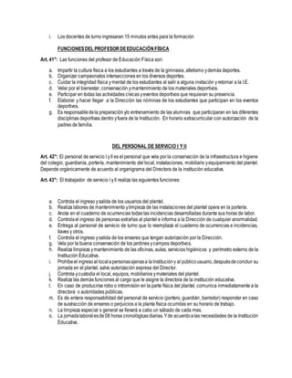 i. Los docentes de turno ingresaran 15 minutos antes para la formación
FUNCIONESDEL PROFESORDEEDUCACIÓNFÍSICA
Art. 41°: Las funciones del profesor de Educación Física son:
a. Impartir la cultura física a los estudiantes a través de la gimnasia, atletismo ydemás deportes.
b. Organizar campeonatos intersecciones en los diversos deportes.
c. Cuidar la integridad física ymental de los estudiantes al salir a alguna invitación yretornar a la I.E.
d. Velar por el bienestar, conservación ymantenimiento de los materiales deportivos.
e. Participar en todas las actividades cívicas yeventos deportivos que requieran su presencia.
f. Elaborar y hacer llegar a la Dirección las nóminas de los estudiantes que participan en los eventos
deportivos.
g. Es responsabledela preparación y/o entrenamiento de las alumnas que participaran en las diferentes
disciplinas deportivas dentro yfuera de la Institución. En horario extracurricular con autorización de la
padres de familia.
DEL PERSONAL DE SERVICIO I Y II
Art. 42°: El personal de servicio I yII es el personal que vela por la conservación de la infraestructura e higiene
del colegio, guardianía, portería, mantenimiento del local, instalaciones, mobiliario yequipamiento del plantel.
Depende orgánicamente de acuerdo al organigrama del Directora de la institución educativa.
Art. 43°: El trabajador de servicio I yII realiza las siguientes funciones:
a. Controla el ingreso ysalida de los usuarios del plantel.
b. Realiza labores de mantenimiento ylimpieza de las instalaciones del plantel opera en la portería.
c. Anota en el cuaderno de ocurrencias todas las incidencias desarrolladas durante sus horas de labor.
d. Controlael ingreso de personas extrañas al plantel e informa a la Dirección de cualquier anormalidad.
e. Entrega al personal de servicio de turno que lo reemplaza el cuaderno de ocurrencias e incidencias,
llaves y otros.
f. Controla el ingreso ysalida de los enseres que tengan autorización por la Dirección.
g. Vela por la buena conservación de los jardines ycampos deportivos.
h. Realiza limpieza ymantenimiento de las oficinas, aulas, servicios higiénicos y perímetro externo de la
Institución Educativa.
i. Prohíbe el ingresoal localapersonasajenasa laInstitucióny al públicousuario,despuésdeconcluir su
jornada en el plantel, salvo autorización expresa del Director.
j. Controla ycustodia el local, equipos, mobiliarios ymateriales del plantel.
k. Realiza las demás funciones al cargo que le asigne la directora de la institución educativa.
l. En caso de producirse robo o intromisión en la parte física del plantel, comunica inmediatamente a la
directora o autoridades públicas.
m. Es de entera responsabilidad del personal de servicio (portero, guardián, barredor) responder en caso
de sustracción de enseres o perjuicios a la planta física ocurridas en su horario de trabajo.
n. La limpieza especial o general se llevará a cabo un sábado de cada mes.
o. La jornadalaboralesde 08 horas cronológicasdiarias.Yde acuerdoalas necesidades de la Institución
Educativa.
 