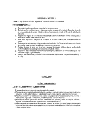 PERSONAL DE SERVICIO II
Art. 44°: Cargo guardián nocturno, depende del Director de la Institución Educativa.
FUNCIONES ESPECÍFICAS
a. Cumplir actividades de vigilancia yseguridad en horario nocturno.
b. Controlarquelos muebles,enseresy otras pertenencias nosalgandelaInstituciónEducativa dentro de
su horariode trabajo,de ser así, debedecontarconla autorizaciónfirmada delDirectorde la Institución
Educativa.
c. No permitir el ingreso de personas a la Institución Educativa fuera del horario normal de trabajo, salvo
autorización firmada por el Director de la I.E.
d. Velar por la seguridad e integridad de los bienes de la Institución Educativa, durante su horario de
trabajo.
e. Realizarrondas permanentesportodoslosámbitosde laInstituciónEducativa,verificando quetodo este
sin novedad, caso contrario tomará las acciones más convenientes.
f. Realizar el relevo de turno con el portero o personal de servicio del turno diurno, verificando la
conformidad o las novedades presentadas en su jornada de trabajo.
g. Registraren el cuadernodeocurrenciaslasnovedadesproducidasdentro del horario de trabajo, el cual
será verificado por su jefe inmediato.
h. Velar por el mantenimientoyconservación de los materiales, herramientas e implementos de trabajo a
su cargo.
CAPITULO XIV
ESTÍMULOS Y SANCIONES
Art. 45°: DE LOS ESTÍMULOS A LOS DOCENTES
El profesor tiene derecho a percibir premios yestímulos cuando:
a) Representademaneradestacadaalainstitucióneducativao a lainstanciacorrespondienteen certámenes
culturales, científicos tecnológicos o deportivos a nivel provincial, regional, nacional o internacional.
b) Resulteubicadoentrelostres (03) primerospuestosdecualquierconcursodealcance regional, nacional e
internacional, organizado o patrocinado por el MINEDU o el Gobierno Regional.
c) Asesore a estudiantes que resulten ubicados entre los tres (03) primeros puestos de cualquier concurso
regional, nacional e internacional, organizado por instancias del MINEDU.
d) Realizaaccionessobresalientesenbeneficiode la Instancia de Gestión Educativa Descentralizada o de la
comunidadeducativaala queperteneceydichasaccionesseanrespaldadasporelCONEIcorrespondiente
o el que haga sus veces.
 