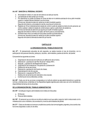 Art. 46°: SANCIÓN AL PERSONAL DOCENTE
a. Amonestación verbal, en caso de reincidencia se dará por escrito.
b. Las tardanzas se descuentan por minutos.
c. Por abandonar su puesto de trabajo en horas de labor sin la debida autorización de su jefe inmediato
superior o realizar labores distintas a sus funciones.
Primera vez, llamada de atención verbal por el jefe inmediato superior.
Segunda reincidencia, amonestación escrita, suscrita por la dirección.
d. Registrary/o firmarindebidamentela tarjeta de control o parte de asistencia diaria de otro personal, así
mismo sustraer o alterar la tarjeta de control propia o ajena o parte diario de asistencia.
Primera vez llamada de atención por escrito por el jefe inmediato superior.
Segunda reincidencia informe a la UGEL del hecho para su procesamiento.
e. Prohibido traer niños a la Institución Educativa durante la jornada laboral.
Primera vez, llamada de atención verbal por el jefe inmediato superior.
Segunda reincidencia llamada de atención por escrito.
CAPITULO XV
LA ORGANIZACIÓN DEL TRABAJO EDUCATIVO
Art. 47°: El planeamiento educativo de año siguiente, se realiza durante el mes de diciembre, con la
participación del personal directivo, jerárquico, docente, administrativo ypadres de familia del plantel.
Comprende las siguientes acciones:
a. Organización del proceso de matrícula yla ratificación de la misma.
b. Elaboración yaprobación del Plan Anual de Trabajo (PAT)
c. Reajuste, y aprobación del Reglamento Interno.
d. Organización de la evaluación, recuperación ysubsanación
e. Distribución de las secciones.
f. Elaboración yaprobación del horario de clases.
g. Calendarización del año escolar.
h. Elaboración o reajuste del PEI yPCI.
i. Distribución de las fechas del calendario cívico escolar.
j. Conformación de los diferentes comités.
Art. 48°: Cada una de las acciones consignadas en el artículo anterior se ejecutarán teniendo en cuenta las
normas y orientaciones contenidas en los dispositivos legales vigentes para cada caso así como identidad yla
disponibilidad de tiempo de los docentes.
DE LA ORGANIZACIÓN DEL TRABAJO ADMINISTRATIVO
Art. 49°: Constituye el órgano administrativo de la Institución Educativa:
a. El Director.
b. Personal Administrativo.
Art. 50°: El personal que se indica en el artículo anterior es el que está a cargo de todo lo relacionado con la
infraestructura como mobiliario, documentación ymarcha administrativa del plantel.
Art. 51°: Cadauna deestas accionessecumplirádeacuerdoalasnormaslegalesyvigentes y de acuerdoalas
funciones asignadas a cada uno de ellos.
 