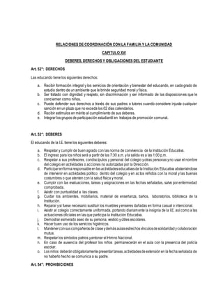 RELACIONES DE COORDINACIÓN CON LA FAMILIA Y LA COMUNIDAD
CAPITULO XVI
DEBERES, DERECHOS Y OBLIGACIONES DEL ESTUDIANTE
Art. 52°: DERECHOS
Las educando tiene los siguientes derechos:
a. Recibir formación integral y los servicios de orientación y bienestar del educando, en cada grado de
estudio dentro de un ambiente que le brinde seguridad moral yfísica.
b. Ser tratado con dignidad y respeto, sin discriminación y ser informado de las disposiciones que le
conciernen como niños.
c. Puede defender sus derechos a través de sus padres o tutores cuando considere injusta cualquier
sanción en un plazo que no exceda los 02 días calendarios.
d. Recibir estímulos en mérito al cumplimiento de sus deberes.
e. Integrar los grupos de participación estudiantil en trabajos de promoción comunal.
Art. 53°: DEBERES
El educando de la I.E. tiene los siguientes deberes:
a. Respetar y cumplir de buen agrado con las norma de convivencia de la Institución Educativa.
b. El ingreso para los niños será a partir de las 7:30 a.m. yla salida es a las 1:00 p.m.
c. Respetar a sus profesores, condiscípulos y personal del colegio yotras personas yno usar el nombre
del colegio en actividades o acciones no autorizadas por la Dirección.
d. Participarenformaresponsableenlasactividadeseducativasde laInstitución Educativa absteniéndose
de intervenir en actividades político dentro del colegio y en actos reñidos con la moral y las buenas
costumbres o que atenten con la salud física ymoral.
e. Cumplir con las evaluaciones, tareas y asignaciones en las fechas señaladas, salvo por enfermedad
comprobada.
f. Asistir con puntualidad a las clases.
g. Cuidar los ambientes, mobiliarios, material de enseñanza, baños, laboratorios, biblioteca de la
Institución.
h. Reparar ysi fuese necesario sustituir los muebles yenseres dañadas en forma casual o intencional.
i. Asistir al colegio correctamente uniformada, portando diariamente la insignia de la I.E. así como a las
actuaciones oficiales en las que participa la Institución Educativa.
j. Demostrar esmerado aseo de su persona, vestido yútiles escolares.
k. Hacer buen uso de los servicios higiénicos.
l. Mantenerconsuscompañerosdeclaseydemásaulasestrechosvínculosdesolidaridadycolaboración
mutua.
m. Respetar los símbolos patrios yentonar el Himno Nacional.
n. En caso de ausencia del profesor los niños permanecerán en el aula con la presencia del policía
escolar.
o. Los niños deberánobligatoriamentepresentartareas,actividadesdeextensiónen la fecha señalada de
no haberlo hecho se comunica a su padre.
Art. 54°: PROHIBICIONES
 