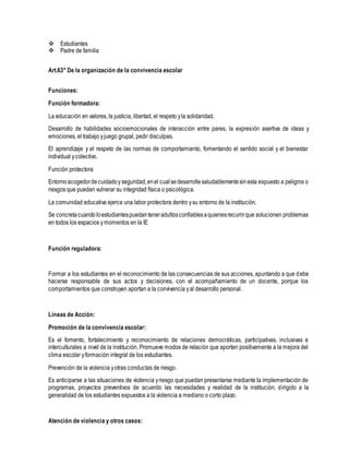  Estudiantes
 Padre de familia
Art.63° De la organización de la convivencia escolar
Funciones:
Función formadora:
La educación en valores, la justicia, libertad, el respeto yla solidaridad.
Desarrollo de habilidades socioemocionales de interacción entre pares, la expresión asertiva de ideas y
emociones, el trabajo yjuego grupal, pedir disculpas.
El aprendizaje y el respeto de las normas de comportamiento, fomentando el sentido social y el bienestar
individual ycolectivo.
Función protectora
Entornoacogedordecuidadoy seguridad,enel cualsedesarrollesaludablementesinesta expuesto a peligros o
riesgos que puedan vulnerar su integridad física o psicológica.
La comunidad educativa ejerce una labor protectora dentro ysu entorno de la institución.
Se concretacuando loestudiantespuedanteneradultosconfiablesaquienesrecurrirque solucionen problemas
en todos los espacios ymomentos en la IE
Función reguladora:
Formar a los estudiantes en el reconocimiento de las consecuencias de sus acciones, apuntando a que debe
hacerse responsable de sus actos y decisiones, con el acompañamiento de un docente, porque los
comportamientos que construyen aportan a la convivencia yal desarrollo personal.
Líneas de Acción:
Promoción de la convivencia escolar:
Es el fomento, fortalecimiento y reconocimiento de relaciones democráticas, participativas, inclusivas e
interculturales a nivel de la institución. Promueve modos de relación que aporten positivamente a la mejora del
clima escolar yformación integral de los estudiantes.
Prevención de la violencia yotras conductas de riesgo.
Es anticiparse a las situaciones de violencia yriesgo que puedan presentarse mediante la implementación de
programas, proyectos preventivos de acuerdo las necesidades y realidad de la institución, dirigido a la
generalidad de los estudiantes expuestos a la violencia a mediano o corto plazo.
Atención de violencia y otros casos:
 