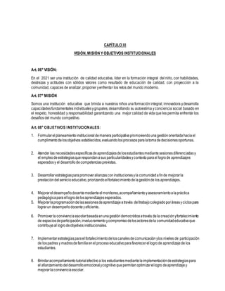 CAPÍTULO III
VISIÓN, MISIÓN Y OBJETIVOS INSTITUCIONALES
Art. 06° VISIÓN:
En el 2021 ser una institución de calidad educativa, líder en la formación integral del niño, con habilidades,
destrezas y actitudes con sólidos valores como resultado de educación de calidad, con proyección a la
comunidad, capaces de analizar, proponer yenfrentar los retos del mundo moderno.
Art. 07° MISIÓN
Somos una institución educativa que brinda a nuestros niños una formación integral, innovadora ydesarrolla
capacidadesfundamentalesindividualesygrupales,desarrollando su autoestima yconciencia social basado en
el respeto, honestidad y responsabilidad garantizando una mejor calidad de vida que les permita enfrentar los
desafíos del mundo competitivo.
Art. 08° OBJETIVOS INSTITUCIONALES:
1. Formularelplaneamientoinstitucionaldemaneraparticipativapromoviendounagestiónorientadahaciael
cumplimentodelosobjetivos establecidos,evaluandolosprocesosparalatomadedecisionesoportunas.
2. Atender las necesidadesespecíficasdeaprendizajesdelosestudiantesmediantesesionesdiferenciadasy
el empleodeestrategiasquerespondanasus particularidadesycontextoparael logrode aprendizajes
esperadosy el desarrollodecompetenciasprevistas.
3. Desarrollarestrategiasparapromoveralianzasconinstitucionesyla comunidadafinde mejorarla
prestacióndelservicioeducativo,priorizandoelfortalecimientodelagestiónde los aprendizajes.
4. Mejorareldesempeñodocentemedianteelmonitoreo,acompañamientoyasesoramientoalapráctica
pedagógicaparael logrodelosaprendizajesesperados.
5. Mejorarlaprogramacióndelassesionesdeaprendizajeatravés deltrabajocolegiadoporáreasyciclospara
lograrun desempeñodocenteyeficiente.
6. Promoverla convivenciaescolarbasadaenunagestióndemocráticaatravés dela creaciónyfortalecimiento
de espaciosdeparticipación,involucramientoycompromisodelosactoresdela comunidadeducativaque
contribuyaal logrodeobjetivos institucionales.
7. Implementarestrategiasparaelfortalecimientodeloscanalesdecomunicaciónylos niveles de participación
de lospadres y madresdefamiliaenel procesoeducativoparafavorecerellogrode aprendizajede los
estudiantes.
8. Brindaracompañamientotutorialefectivoa los estudiantesmediantelaimplementacióndeestrategiaspara
el afianzamiento deldesarrolloemocional ycognitivoquepermitanoptimizarellogro deaprendizajey
mejorarlaconvivenciaescolar.
 