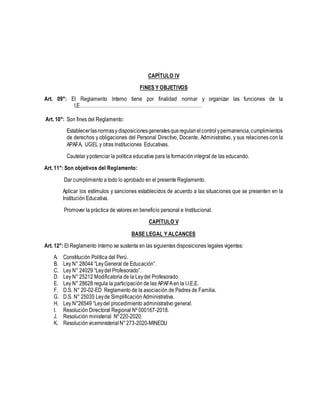 CAPÍTULO IV
FINES Y OBJETIVOS
Art. 09°: El Reglamento Interno tiene por finalidad normar y organizar las funciones de la
I.E……………………………………………………………………
Art. 10°: Son fines del Reglamento:
Establecerlasnormasy disposicionesgeneralesqueregulanelcontrolypermanencia,cumplimientos
de derechos y obligaciones del Personal Directivo, Docente, Administrativo, y sus relaciones con la
APAFA, UGEL y otras Instituciones Educativas.
Cautelar ypotenciar la política educativa para la formación integral de las educando.
Art. 11°: Son objetivos del Reglamento:
Dar cumplimiento a todo lo aprobado en el presente Reglamento.
Aplicar los estímulos y sanciones establecidos de acuerdo a las situaciones que se presenten en la
Institución Educativa.
Promover la práctica de valores en beneficio personal e Institucional.
CAPÍTULO V
BASE LEGAL Y ALCANCES
Art. 12°: El Reglamento Interno se sustenta en las siguientes disposiciones legales vigentes:
A. Constitución Política del Perú.
B. Ley N° 28044 “LeyGeneral de Educación”.
C. Ley N° 24029 “Leydel Profesorado”.
D. Ley N° 25212 Modificatoria de la Leydel Profesorado.
E. Ley N° 28628 regula la participación de las APAFAen la I.I.E.E.
F. D.S. N° 20-02-ED Reglamento de la asociación de Padres de Familia.
G. D.S. N° 25035 Leyde Simplificación Administrativa.
H. Ley N°26549 “Leydel procedimiento administrativo general.
I. Resolución Directoral Regional Nº 000167-2018.
J. Resolución ministerial Nº 220-2020.
K. Resoluciónviceministerial N°273-2020-MINEDU
 
