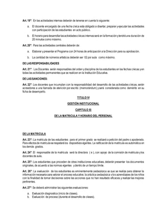 Art. 19°: En las actividades internas deberán de tenerse en cuenta lo siguiente:
a. El docente encargado de una fecha cívica esta obligado a disertar, preparar yejecutar las actividades
con participación de las estudiantes en acto público.
b. El horarioparadesarrollarlasactividadescívicas internasserá en laformaciónytendráuna duración de
20 minutos como máximo.
Art. 20°: Para las actividades centrales deberán de:
a. Elaborar ypresentar el Programa con 24 horas de anticipación a la Dirección para su aprobación.
b. La cantidad de números artísticos deberán ser 02 por aula como máximo.
DE LASRESPONSABILIDADES
Art. 21°: Los Docentes serán responsables del orden ydisciplina de los estudiantes en las fechas cívicas yen
todas las actividades permanentes que se realicen en la Institución Educativa.
DE LASSANCIONES:
Art. 22°: Los docentes que incumplan con la responsabilidad del desarrollo de las actividades cívicas, serán
acreedores a una llamada de atención por escrito (memorándum) yserá considerada como demérito en su
ficha de desempeño.
TITULO IV
GESTIÓN INSTITUCIONAL
CAPITULO XI
DE LA MATRICULA Y HORARIO DEL PERSONAL
DE LA MATRICULA
Art. 23°: La matrícula de las estudiantes para el primer grado se realizará a petición del padre o apoderado.
Para efectosde matrículaserespetarálos dispositivosvigentes. La ratificacióndela matrícula es automática en
los demás grados.
Art. 24°: El responsable de la matrícula será la directora ( e ), con apoyo de la comisión de matrícula ylos
docentes de aula.
Art. 25°: Los estudiantes que proceden de otras instituciones educativas, deberán presentar los documentos
originales, de acuerdo a las normas vigentes ydentro de un tiempo límite.
Art. 26°: La evaluación de los estudiantes es eminentemente pedagógica ya que se realiza para obtener la
informaciónnecesaria para valorar el proceso educativo, la práctica pedagógica ylos aprendizajes de los niños
con la finalidad de tomar decisiones sobre las acciones que no han resultado eficaces y realizar las mejoras
pertinentes.
Art. 27°: Se deberá administrar las siguientes evaluaciones:
a. Evaluación diagnostica (inicio de clases).
b. Evaluación de proceso (durante el desarrollo de clases).
 