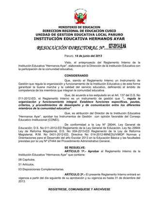 MINISTERIO DE EDUCACION
DIRECCION REGIONAL DE EDUCACION CUSCO
UNIDAD DE GESTION EDUCATIVA LOCAL PARURO
INSTITUCIÓN EDUCATIVA HERMANOS AYAR
RESOLUCIÓN DIRECTORAL Nº................
Paruro, 14 de junio del 2013
Visto, el anteproyecto del Reglamento Interno de la
Institución Educativa “Hermanos Ayar”, elaborado por la Dirección de la Institución Educativa con
la participación de la comunidad educativa;
CONSIDERANDO
Que, siendo el Reglamento Interno un Instrumento de
Gestión que regula la organización y funcionamiento de la Institución Educativa y de esta forma
garantizar la buena marcha y la calidad del servicio educativo, definiendo el ámbito de
competencia de los miembros que integran la comunidad educativa.
Que, de acuerdo a los estipulado en el Art. 137 del D.S. No
011-2012-ED, el Reglamento Interno es un instrumento de gestión que “.. regula la
organización y funcionamiento integral. Establece funciones específicas, pautas,
criterios, y procedimientos de desempeño y de comunicación entre los diferentes
miembros de la comunidad educativa”.
Que, es atribución del Director de la Institución Educativa
“Hermanos Ayar“, aprobar los Instrumentos de Gestión con opinión favorable del Consejo
Educativo Institucional (CONEI).
De conformidad a la Ley Nº 28044, Ley General de
Educación; D.S. No 011-2012-ED Reglamento de la Ley General de Educación, Ley No 29944
Ley de Reforma Magisterial, D.S. No 004-2013-ED Reglamento de la Ley de Reforma
Magisterial, R.M. No 0431-2012-ED, Directiva No 014-2012-MINEDU/VMGP Normas y
Orientaciones para el Desarrollo del año Escolar 2013 en la Educación Básica y las facultades
previstas por la Ley Nº 27444 del Procedimiento Administrativo General..
SE RESUELVE:
ARTÍCULO 1º.- Aprobar el Reglamento Interno de la
Institución Educativa “Hermanos Ayar” que contiene:
08 Capítulos.
51 Artículos.
03 Disposiciones Complementarias.
ARTÍCULO 2º.- El presente Reglamento Interno entrará en
vigencia a partir del día siguiente de su aprobación y su vigencia es hasta 31 de diciembre del
2013.
REGÍSTRESE, COMUNIQUESE Y ARCHÍVESE
 