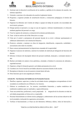 REGLAMENTO INTERNO
“HACIA LA EXCELENCIA EDUCATIVA 2011 – 2015”
8. Gestionar ante la dirección la rectificación de los nombres y apellidos de los alumnos de acuerdo a las
nóminas específicas.
9. Estimular o sancionar a los educandos de acuerdo al reglamento interno.
10. Programar y organizar jornadas de actualización docente y evaluaciones pedagógicas al término del
bimestre.
11. Organizar los diferentes sub. Comités de trabajo o equipos de trabajo de acuerdo a las necesidades del
nivel inicial y primario.
12. Otorgar permiso al personal a su cargo en caso de urgencia e informar inmediatamente a la dirección
mediante papeletas del personal a su cargo.
13. Visar los registros de asistencia y evaluación de los alumnos periódicamente.
14. Tener al día los archivos de la Sub. Dirección a su cargo.
15. Velar por el control y permanencia del personal docente de su nivel e informar oportunamente al
subdirector administrativo de la Institución Educativa.
16. Promover, estimular y mantener un clima de integración, identificación, cooperación, cordialidad y
acercamiento entre todos los miembro.
17. Hacer conocer permanentemente las disposiciones emanadas de la superioridad.
18. Organizar el proceso de matrícula y autorizar los traslados de matrícula por delegación de funciones del
director.
19. Informar al director del desempeño laboral del personal nombrado, destacado y contratado durante el
año.
20. Realizar actividades de carácter cívico patrióticas, orientadas a fortalecer la conciencia de soberanía y
seguridad nacional.
21. Organizar y dirigir la formación general y actividades permanentes de su nivel.
22. Coordinar con el nivel inicial las actividades educativas necesarias durante el año escolar.
23. Reemplazar al docente en caso de ausencia eventual dentro del aula.
24. Otras funciones que le sean asignadas por el director.
Artículo 04.- Son funciones del Subdirector de Formación General.
1. Planificar, organizar, supervisar y evaluar las actividades técnico- pedagógicas correspondientes al nivel
secundaria en coordinación con el Director y los Asesores.
2. Elaborar en coordinación con los asesores, consolidados bimestrales y cuadros estadísticos del
rendimiento académico para ser analizados y superar deficiencias.
3. Tener una actitud ética, profesional y social, propiciando la integración de los docentes en todas las
actividades programadas en forma activa y responsable.
4. Presentar bimestralmente un informe técnico pedagógico y administrativo de las acciones educativas del
nivel secundario; incluyendo las sugerencias convenientes.
5. Verificar el funcionamiento y el buen uso del laboratorio, biblioteca, talleres, Aulas de Innovación y
 