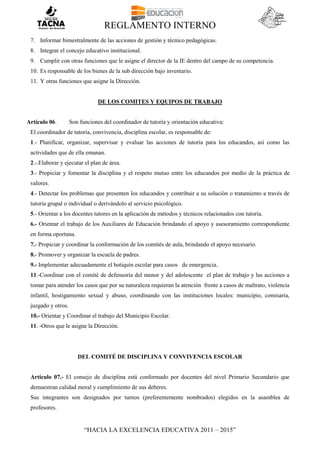 REGLAMENTO INTERNO
“HACIA LA EXCELENCIA EDUCATIVA 2011 – 2015”
7. Informar bimestralmente de las acciones de gestión y técnico pedagógicas.
8. Integrar el concejo educativo institucional.
9. Cumplir con otras funciones que le asigne el director de la IE dentro del campo de su competencia.
10. Es responsable de los bienes de la sub dirección bajo inventario.
11. Y otras funciones que asigne la Dirección.
DE LOS COMITES Y EQUIPOS DE TRABAJO
Artículo 06. Son funciones del coordinador de tutoría y orientación educativa:
El coordinador de tutoría, convivencia, disciplina escolar, es responsable de:
1.- Planificar, organizar, supervisar y evaluar las acciones de tutoría para los educandos, así como las
actividades que de ella emanan.
2.-.Elaborar y ejecutar el plan de área.
3.- Propiciar y fomentar la disciplina y el respeto mutuo entre los educandos por medio de la práctica de
valores.
4.- Detectar los problemas que presenten los educandos y contribuir a su solución o tratamiento a través de
tutoría grupal o individual o derivándolo al servicio psicológico.
5.- Orientar a los docentes tutores en la aplicación de métodos y técnicos relacionados con tutoría.
6.- Orientar el trabajo de los Auxiliares de Educación brindando el apoyo y asesoramiento correspondiente
en forma oportuna.
7.- Propiciar y coordinar la conformación de los comités de aula, brindando el apoyo necesario.
8.- Promover y organizar la escuela de padres.
9.- Implementar adecuadamente el botiquín escolar para casos de emergencia.
11.-Coordinar con el comité de defensoría del menor y del adolescente el plan de trabajo y las acciones a
tomar para atender los casos que por su naturaleza requieran la atención frente a casos de maltrato, violencia
infantil, hostigamiento sexual y abuso, coordinando con las instituciones locales: municipio, comisaría,
juzgado y otros.
10.- Orientar y Coordinar el trabajo del Municipio Escolar.
11. -Otros que le asigne la Dirección.
DEL COMITÉ DE DISCIPLINA Y CONVIVENCIA ESCOLAR
Artículo 07.- El consejo de disciplina está conformado por docentes del nivel Primario Secundario que
demuestran calidad moral y cumplimiento de sus deberes.
Sus integrantes son designados por turnos (preferentemente nombrados) elegidos en la asamblea de
profesores.
 