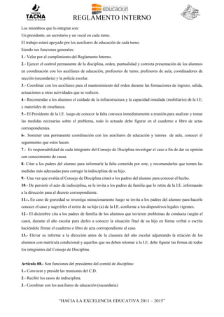REGLAMENTO INTERNO
“HACIA LA EXCELENCIA EDUCATIVA 2011 – 2015”
Los miembros que lo integran son:
Un presidente, un secretario y un vocal en cada turno.
El trabajo estará apoyado por los auxiliares de educación de cada turno.
Siendo sus funciones generales:
1.- Velar por el cumplimiento del Reglamento Interno.
2.- Ejercer el control permanente de la disciplina, orden, puntualidad y correcta presentación de los alumnos
en coordinación con los auxiliares de educación, profesores de turno, profesores de aula, coordinadores de
sección (secundaria) y la policía escolar.
3.- Coordinar con los auxiliares para el mantenimiento del orden durante las formaciones de ingreso, salida,
actuaciones u otras actividades que se realicen.
4.- Recomendar a los alumnos el cuidado de la infraestructura y la capacidad instalada (mobiliario) de la I.E.
y materiales de enseñanza.
5.- El Presidente de la I.E. luego de conocer la falta convoca inmediatamente a reunión para analizar y tomar
las medidas necesarias sobre el problema, todo lo actuado debe figurar en el cuaderno o libro de actas
correspondientes.
6-. Sostener una permanente coordinación con los auxiliares de educación y tutores de aula, conocer el
seguimiento que estos hacen.
7.- Es responsabilidad de cada integrante del Consejo de Disciplina investigar el caso a fin de dar su opinión
con conocimiento de causa.
8- Citar a los padres del alumno para informarle la falta cometida por este, y recomendarles que tomen las
medidas más adecuadas para corregir la indisciplina de su hijo.
9.- Una vez que evalúa el Consejo de Disciplina citará a los padres del alumno para conocer el hecho.
10.- De persistir el acto de indisciplina, se le invita a los padres de familia que lo retire de la I.E. informando
a la dirección para el decreto correspondiente.
11.-. En caso de gravedad se investiga minuciosamente luego se invita a los padres del alumno para hacerle
conocer el caso y sugerirles el retiro de su hijo (a) de la I.E. conforme a los dispositivos legales vigentes.
12.- El diciembre cita a los padres de familia de los alumnos que tuvieron problemas de conducta (según el
caso), durante el año escolar para darles a conocer la situación final de su hijo en forma verbal o escrita
haciéndole firmar el cuaderno o libro de acta correspondiente al caso.
13.- Elevar su informe a la dirección antes de la clausura del año escolar adjuntando la relación de los
alumnos con matrícula condicional y aquellos que no deben retomar a la I.E. debe figurar las firmas de todos
los integrantes del Consejo de Disciplina.
Artículo 08.- Son funciones del presidente del comité de disciplina:
1.- Convocar y preside las reuniones del C.D.
2.- Recibir los casos de indisciplina.
3.- Coordinar con los auxiliares de educación (secundaria)
 