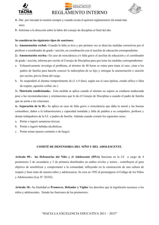 REGLAMENTO INTERNO
“HACIA LA EXCELENCIA EDUCATIVA 2011 – 2015”
4.- Dar por iniciada la reunión siempre y cuando exista el quórum reglamentario (la mitad más
uno).
5.- Informar a la dirección sobre la labor del consejo de disciplina al final del año.
Se consideran los siguientes tipos de sanciones:
1.- Amonestación verbal.- Cuando la falta es leve y por primera vez se dicta las medidas correctivas por el
profesor o coordinador de grado / sección, en coordinación con el auxiliar de educación correspondiente.
2.- Amonestación escrita.- En caso de reincidencia y/o falta grave el auxiliar de educación y el coordinador
de grado / sección, informa por escrito al Consejo de Disciplina para que tome las medidas correspondientes:
a. Exhaustivamente investiga el problema, al término de 48 horas se reúne para tratar el caso, citan a los
padres de familia para hacerle conocer la indisciplina de su hijo y entregan la amonestación o sanción
por escrito, previa firma del cargo.
b. Se suspenderá al alumno temporalmente de (1 a 8 días), según sea el caso (peleas, estado etílico o falta
de respeto, agresión verbal, etc.)
3.- Matrícula condicionada.- Esta medida se aplica cuando el alumno no supera su conducta inadecuada
pese a las recomendaciones y orientaciones que le da el Consejo de Disciplina o cuando el padre de familia
que no asiste a las citaciones.
4.- Separación de la IE.- Se aplica en caso de falta grave o reincidencia que daña la moral y las buenas
costumbres, daños a la infraestructura y capacidad instalada y falta de palabra a su compañero, profesor y
demás trabajadores de la I.E. o padres de familia. Además cuando comete los siguientes actos:
a. Portar o ingerir sustancias tóxicas.
b. Portar o ingerir bebidas alcohólicas.
c. Portar armas (punzo cortantes o de fuego).
COMITÉ DE DEFENSORIA DEL NIÑO Y DEL ADOLESCENTE.
Articulo 09.- las Defensorías del Niño y el Adolescente (DNA) funciona en la I.E a cargo de 4
promotores 2 de secundaria y 2 de primaria distribuidos en ambos niveles y turnos , contribuyen al gran
objetivo de sensibilizar y comprometer a la comunidad, influyendo en la construcción de una cultura de
respeto y buen trato de nuestra niñez y adolescencia. Se crea en 1992 al promulgarse el Código de los Niños
y Adolescentes (Ley N° 26102).
Artículo 10.- Su finalidad es Promover, Defender y Vigilar los derechos que la legislación reconoce a los
niños y adolescentes. Siendo las funciones de los promotores:
 