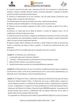 REGLAMENTO INTERNO
“HACIA LA EXCELENCIA EDUCATIVA 2011 – 2015”
1.- Conocer la situación de las niñas, niños y adolescentes de la I.E que se encuentran en estado de riesgo,
abandono, o situación vulnerable. Intervenir cuando se encuentren amenazados o vulnerados sus derechos
para hacer prevalecer el principio del interés superior;
2.- Promover el fortalecimiento de los lazos familiares. Para ello puede efectuar conciliaciones entre
cónyuges, padres con apoyo de otras instituciones.
3.-Coordinar programas de atención en beneficio de los niños y adolescentes que trabajan;
4.- Brindar orientación multidisciplinaria a la familia para prevenir situaciones críticas.
5.- Denunciar ante las autoridades competentes las faltas y delitos cometidos en agravio de los niños y
adolescentes.
6.-Conformar y/o formar parte de las Redes de Servicio o Comités de Vigilancia Local, a fin de
complementar y articular el trabajo que realizan.
7.- Propician acciones de movilización y campañas de sensibilización comunitaria a nivel local, involucrando
tanto a las familias como a las autoridades y miembros de instituciones y dirigidas a cumplir un determinado
objetivo en torno a un tema o problemática específica.
8. Organizan charlas, talleres, elaboración de materiales y realizan Trabajo con medios de comunicación
masivos y comunitarios que tengan un objetivo específico en beneficio de la defensoría del niño y del
adolescente.
9.- Inaugurar la D.N.A en acto público para que la comunidad conozca de su existencia.
Artículo 11.- La Defensoría está conformada por:
1. un responsable quien asume la función de “defensor“,
2. 4 docentes “ defensores-promotores” preferentemente de Ciencias humanas o sociales
3. Padres de familia voluntarios que constituyen un apoyo.
4. Además de profesionales o personas de la comunidad debidamente capacitadas.
Artículo 12.- La Defensoría deriva los casos a una instancia, autoridad o profesional según su competencia.
Esta derivación se realiza a través de una comunicación por escrito y otras acciones complementarias y no
debe tardar más de 7 días desde que se tomó el conocimiento del caso.
Articulo 13 .-El Código de los Niño y Adolescentes, señala que las Defensorías forman parte del Sistema
Nacional de Atención Integral al Niño y el Adolescente, por lo que se deberá definir y asegurar los
recursos financieros, humanos y un ambiente de funcionamiento, horario, y capacitación de sus miembros
así como la planificación y el registro en la oficina de defensorías de la Dirección General de Niños y
Adolescentes del Ministerio de la Mujer y Desarrollo Social (MIMDES),asegurando la permanencia del
personal necesario para el servicio, y estableciendo redes con aquellas instituciones con las cuales se
puedan realizar acciones conjuntas en bien de la niñez .
Los responsables de la Defensoría Escolar tendrán la responsabilidad de Detectar los casos de los alumnos
 