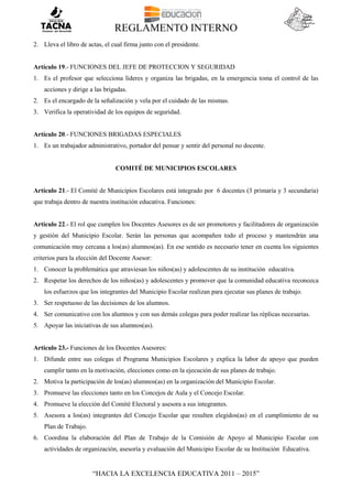REGLAMENTO INTERNO
“HACIA LA EXCELENCIA EDUCATIVA 2011 – 2015”
2. Lleva el libro de actas, el cual firma junto con el presidente.
Artículo 19.- FUNCIONES DEL JEFE DE PROTECCION Y SEGURIDAD
1. Es el profesor que selecciona líderes y organiza las brigadas, en la emergencia toma el control de las
acciones y dirige a las brigadas.
2. Es el encargado de la señalización y vela por el cuidado de las mismas.
3. Verifica la operatividad de los equipos de seguridad.
Artículo 20.- FUNCIONES BRIGADAS ESPECIALES
1. Es un trabajador administrativo, portador del pensar y sentir del personal no docente.
COMITÉ DE MUNICIPIOS ESCOLARES
Artículo 21.- El Comité de Municipios Escolares está integrado por 6 docentes (3 primaria y 3 secundaria)
que trabaja dentro de nuestra institución educativa. Funciones:
Artículo 22.- El rol que cumplen los Docentes Asesores es de ser promotores y facilitadores de organización
y gestión del Municipio Escolar. Serán las personas que acompañen todo el proceso y mantendrán una
comunicación muy cercana a los(as) alumnos(as). En ese sentido es necesario tener en cuenta los siguientes
criterios para la elección del Docente Asesor:
1. Conocer la problemática que atraviesan los niños(as) y adolescentes de su institución educativa.
2. Respetar los derechos de los niños(as) y adolescentes y promover que la comunidad educativa reconozca
los esfuerzos que los integrantes del Municipio Escolar realizan para ejecutar sus planes de trabajo.
3. Ser respetuoso de las decisiones de los alumnos.
4. Ser comunicativo con los alumnos y con sus demás colegas para poder realizar las réplicas necesarias.
5. Apoyar las iniciativas de sus alumnos(as).
Artículo 23.- Funciones de los Docentes Asesores:
1. Difunde entre sus colegas el Programa Municipios Escolares y explica la labor de apoyo que pueden
cumplir tanto en la motivación, elecciones como en la ejecución de sus planes de trabajo.
2. Motiva la participación de los(as) alumnos(as) en la organización del Municipio Escolar.
3. Promueve las elecciones tanto en los Concejos de Aula y el Concejo Escolar.
4. Promueve la elección del Comité Electoral y asesora a sus integrantes.
5. Asesora a los(as) integrantes del Concejo Escolar que resulten elegidos(as) en el cumplimiento de su
Plan de Trabajo.
6. Coordina la elaboración del Plan de Trabajo de la Comisión de Apoyo al Municipio Escolar con
actividades de organización, asesoría y evaluación del Municipio Escolar de su Institución Educativa.
 
