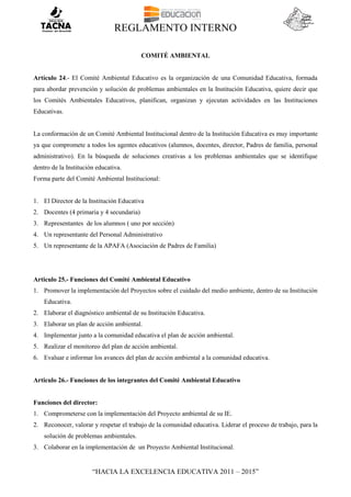 REGLAMENTO INTERNO
“HACIA LA EXCELENCIA EDUCATIVA 2011 – 2015”
COMITÉ AMBIENTAL
Artículo 24.- El Comité Ambiental Educativo es la organización de una Comunidad Educativa, formada
para abordar prevención y solución de problemas ambientales en la Institución Educativa, quiere decir que
los Comités Ambientales Educativos, planifican, organizan y ejecutan actividades en las Instituciones
Educativas.
La conformación de un Comité Ambiental Institucional dentro de la Institución Educativa es muy importante
ya que compromete a todos los agentes educativos (alumnos, docentes, director, Padres de familia, personal
administrativo). En la búsqueda de soluciones creativas a los problemas ambientales que se identifique
dentro de la Institución educativa.
Forma parte del Comité Ambiental Institucional:
1. El Director de la Institución Educativa
2. Docentes (4 primaria y 4 secundaria)
3. Representantes de los alumnos ( uno por sección)
4. Un representante del Personal Administrativo
5. Un representante de la APAFA (Asociación de Padres de Familia)
Articulo 25.- Funciones del Comité Ambiental Educativo
1. Promover la implementación del Proyectos sobre el cuidado del medio ambiente, dentro de su Institución
Educativa.
2. Elaborar el diagnóstico ambiental de su Institución Educativa.
3. Elaborar un plan de acción ambiental.
4. Implementar junto a la comunidad educativa el plan de acción ambiental.
5. Realizar el monitoreo del plan de acción ambiental.
6. Evaluar e informar los avances del plan de acción ambiental a la comunidad educativa.
Articulo 26.- Funciones de los integrantes del Comité Ambiental Educativo
Funciones del director:
1. Comprometerse con la implementación del Proyecto ambiental de su IE.
2. Reconocer, valorar y respetar el trabajo de la comunidad educativa. Liderar el proceso de trabajo, para la
solución de problemas ambientales.
3. Colaborar en la implementación de un Proyecto Ambiental Institucional.
 