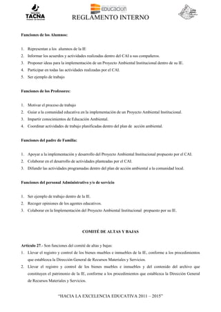 REGLAMENTO INTERNO
“HACIA LA EXCELENCIA EDUCATIVA 2011 – 2015”
Funciones de los Alumnos:
1. Representan a los alumnos de la IE
2. Informar los acuerdos y actividades realizadas dentro del CAI a sus compañeros.
3. Proponer ideas para la implementación de un Proyecto Ambiental Institucional dentro de su IE.
4. Participar en todas las actividades realizadas por el CAI.
5. Ser ejemplo de trabajo
Funciones de los Profesores:
1. Motivar el proceso de trabajo
2. Guiar a la comunidad educativa en la implementación de un Proyecto Ambiental Institucional.
3. Impartir conocimientos de Educación Ambiental.
4. Coordinar actividades de trabajo planificadas dentro del plan de acción ambiental.
Funciones del padre de Familia:
1. Apoyar a la implementación y desarrollo del Proyecto Ambiental Institucional propuesto por el CAI.
2. Colaborar en el desarrollo de actividades planteadas por el CAI.
3. Difundir las actividades programadas dentro del plan de acción ambiental a la comunidad local.
Funciones del personal Administrativo y/o de servicio
1. Ser ejemplo de trabajo dentro de la IE.
2. Recoger opiniones de los agentes educativos.
3. Colaborar en la Implementación del Proyecto Ambiental Institucional propuesto por su IE.
COMITÉ DE ALTAS Y BAJAS
Artículo 27.- Son funciones del comité de altas y bajas:
1. Llevar el registro y control de los bienes muebles e inmuebles de la IE, conforme a los procedimientos
que establezca la Dirección General de Recursos Materiales y Servicios.
2. Llevar el registro y control de los bienes muebles e inmuebles y del contenido del archivo que
constituyen el patrimonio de la IE, conforme a los procedimientos que establezca la Dirección General
de Recursos Materiales y Servicios.
 
