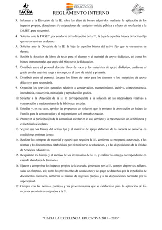 REGLAMENTO INTERNO
“HACIA LA EXCELENCIA EDUCATIVA 2011 – 2015”
3. Informar a la Dirección de la IE, sobre las altas de bienes adquiridos mediante la aplicación de los
ingresos propios, donaciones y/o asignaciones de cualquier entidad pública a efecto de notificarlas a la
DRSET, para su control.
4. Solicitar ante la DRSET, por conducto de la dirección de la IE, la baja de aquellos bienes del activo fijo
que se encuentran en desuso.
5. Solicitar ante la Dirección de la IE la baja de aquellos bienes del activo fijo que se encuentren en
desuso.
6. Recibir la dotación de libros de texto para el alumno y el material de apoyo didáctico, así como los
bienes instrumentales que envíe del Ministerio de Educación.
7. Distribuir entre el personal docente libros de texto y los materiales de apoyo didáctico, conforme al
grado escolar que éste tenga a su cargo, en el caso de inicial y primaria.
8. Distribuir entre el personal docente los libros de texto para los alumnos y los materiales de apoyo
didácticos para secundaria.
9. Organizar los servicios generales relativos a conservación, mantenimiento, archivo, correspondencia,
intendencia, conserjería, mensajería y reproducción gráfica.
10. Solicitar a la Dirección de la IE lo correspondiente a la solución de las necesidades relativas a
conservación y mejoramiento de la biblioteca escolar.
11. Estudiar y, en su caso, aprobar las propuestas de solución que le presente la Asociación de Padres de
Familia para la conservación y el mejoramiento del inmueble escolar.
12. Promover la participación de la comunidad escolar en el uso correcto y la preservación de la biblioteca y
el mobiliario escolares.
13. Vigilar que los bienes del activo fijo y el material de apoyo didáctico de la escuela se conserve en
condiciones óptimas de uso.
14. Realizar las compras de material y equipo que requiera la IE, conforme al programa autorizado, a las
normas y los lineamientos establecidos por el ministerio de educación, y a las disposiciones de la Unidad
de Servicios Educativos.
15. Resguardar los bienes y el archivo de los inventarios de la IE, y realizar la entrega correspondiente en
caso de abandono de funciones.
16. Ejercer y comprobar los ingresos propios de la escuela, generados por la IE, campos deportivos, talleres,
salas de cómputo, así; como los provenientes de donaciones y del pago de derechos por la expedición de
documentos escolares, conforme al manual de ingresos propios y a las disposiciones normadas por la
superioridad.
17. Cumplir con las normas, políticas y los procedimientos que se establezcan para la aplicación de los
recursos económicos asignados a la IE.
 
