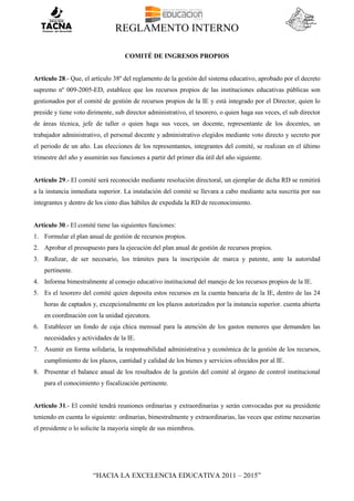 REGLAMENTO INTERNO
“HACIA LA EXCELENCIA EDUCATIVA 2011 – 2015”
COMITÉ DE INGRESOS PROPIOS
Articulo 28.- Que, el artículo 38º del reglamento de la gestión del sistema educativo, aprobado por el decreto
supremo nº 009-2005-ED, establece que los recursos propios de las instituciones educativas públicas son
gestionados por el comité de gestión de recursos propios de la IE y está integrado por el Director, quien lo
preside y tiene voto dirimente, sub director administrativo, el tesorero, o quien haga sus veces, el sub director
de áreas técnica, jefe de taller o quien haga sus veces, un docente, representante de los docentes, un
trabajador administrativo, el personal docente y administrativo elegidos mediante voto directo y secreto por
el periodo de un año. Las elecciones de los representantes, integrantes del comité, se realizan en el último
trimestre del año y asumirán sus funciones a partir del primer día útil del año siguiente.
Artículo 29.- El comité será reconocido mediante resolución directoral, un ejemplar de dicha RD se remitirá
a la instancia inmediata superior. La instalación del comité se llevara a cabo mediante acta suscrita por sus
integrantes y dentro de los cinto días hábiles de expedida la RD de reconocimiento.
Artículo 30.- El comité tiene las siguientes funciones:
1. Formular el plan anual de gestión de recursos propios.
2. Aprobar el presupuesto para la ejecución del plan anual de gestión de recursos propios.
3. Realizar, de ser necesario, los trámites para la inscripción de marca y patente, ante la autoridad
pertinente.
4. Informa bimestralmente al consejo educativo institucional del manejo de los recursos propios de la IE.
5. Es el tesorero del comité quien deposita estos recursos en la cuenta bancaria de la IE, dentro de las 24
horas de captados y, excepcionalmente en los plazos autorizados por la instancia superior. cuenta abierta
en coordinación con la unidad ejecutora.
6. Establecer un fondo de caja chica mensual para la atención de los gastos menores que demanden las
necesidades y actividades de la IE.
7. Asumir en forma solidaria, la responsabilidad administrativa y económica de la gestión de los recursos,
cumplimiento de los plazos, cantidad y calidad de los bienes y servicios ofrecidos por al IE.
8. Presentar el balance anual de los resultados de la gestión del comité al órgano de control institucional
para el conocimiento y fiscalización pertinente.
Articulo 31.- El comité tendrá reuniones ordinarias y extraordinarias y serán convocadas por su presidente
teniendo en cuenta lo siguiente: ordinarias, bimestralmente y extraordinarias, las veces que estime necesarias
el presidente o lo solicite la mayoría simple de sus miembros.
 