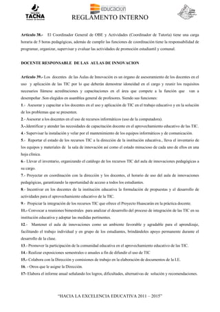 REGLAMENTO INTERNO
“HACIA LA EXCELENCIA EDUCATIVA 2011 – 2015”
Artículo 38.- El Coordinador General de OBE y Actividades (Coordinador de Tutoría) tiene una carga
horaria de 5 horas pedagógicas, además de cumplir las funciones de coordinación tiene la responsabilidad de
programar, organizar, supervisar y evaluar las actividades de promoción estudiantil y comunal.
DOCENTE RESPONSABLE DE LAS AULAS DE INNOVACION
Articulo 39.- Los docentes de las Aulas de Innovación es un órgano de asesoramiento de los docentes en el
uso y aplicación de las TIC por lo que deberán demostrar idoneidad en el cargo y reunir los requisitos
necesarios llámese acreditaciones y capacitaciones en el área que compete a la función que van a
desempeñar .Son elegidos en asamblea general de profesores. Siendo sus funciones:
1.- Asesorar y capacitar a los docentes en el uso y aplicación de TIC en el trabajo educativo y en la solución
de los problemas que se presenten.
2.- Asesorar a los docentes en el uso de recursos informáticos (uso de la computadora).
3.-.Identificar y atender las necesidades de capacitación docente en el aprovechamiento educativo de las TIC.
4.- Supervisar la instalación y velar por el mantenimiento de los equipos informáticos y de comunicación.
5.- Reportar el estado de los recursos TIC a la dirección de la institución educativa., lleva el inventario de
los equipos y materiales de la sala de innovación así como el estado minucioso de cada uno de ellos en una
hoja clínica.
6.- Llevar el inventario, organizando el catálogo de los recursos TIC del aula de innovaciones pedagógicas a
su cargo.
7.- Proyectar en coordinación con la dirección y los docentes, el horario de uso del aula de innovaciones
pedagógicas, garantizando la oportunidad de acceso a todos los estudiantes.
8.- Incentivar en los docentes de la institución educativa la formulación de propuestas y el desarrollo de
actividades para el aprovechamiento educativo de la TIC.
9.- Propiciar la integración de los recursos TIC que ofrece el Proyecto Huascarán en la práctica docente.
11.- Convocar a reuniones bimestrales para analizar el desarrollo del proceso de integración de las TIC en su
institución educativa y adoptar las medidas pertinentes.
12.- Mantener el aula de innovaciones como un ambiente favorable y agradable para el aprendizaje,
facilitando el trabajo individual y en grupo de los estudiantes, brindándoles apoyo permanente durante el
desarrollo de la clase.
13.- Promover la participación de la comunidad educativa en el aprovechamiento educativo de las TIC.
14.- Realizar exposiciones semestrales o anuales a fin de difundir el uso de TIC
15.- Colabora con la Dirección y comisiones de trabajo en la elaboración de documentos de la I.E.
16. - Otros que le asigne la Dirección.
17- Elabora el informe anual señalando los logros, dificultades, alternativas de solución y recomendaciones.
 