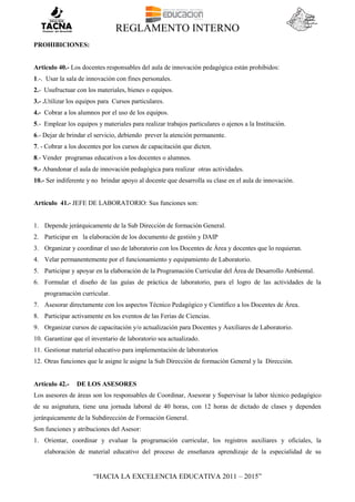 REGLAMENTO INTERNO
“HACIA LA EXCELENCIA EDUCATIVA 2011 – 2015”
PROHIBICIONES:
Articulo 40.- Los docentes responsables del aula de innovación pedagógica están prohibidos:
1.-. Usar la sala de innovación con fines personales.
2.- Usufructuar con los materiales, bienes o equipos.
3.- .Utilizar los equipos para Cursos particulares.
4.- Cobrar a los alumnos por el uso de los equipos.
5.- Emplear los equipos y materiales para realizar trabajos particulares o ajenos a la Institución.
6.- Dejar de brindar el servicio, debiendo prever la atención permanente.
7. - Cobrar a los docentes por los cursos de capacitación que dicten.
8.- Vender programas educativos a los docentes o alumnos.
9.- Abandonar el aula de innovación pedagógica para realizar otras actividades.
10.- Ser indiferente y no brindar apoyo al docente que desarrolla su clase en el aula de innovación.
Artículo 41.- JEFE DE LABORATORIO: Sus funciones son:
1. Depende jerárquicamente de la Sub Dirección de formación General.
2. Participar en la elaboración de los documento de gestión y DAIP
3. Organizar y coordinar el uso de laboratorio con los Docentes de Área y docentes que lo requieran.
4. Velar permanentemente por el funcionamiento y equipamiento de Laboratorio.
5. Participar y apoyar en la elaboración de la Programación Curricular del Área de Desarrollo Ambiental.
6. Formular el diseño de las guías de práctica de laboratorio, para el logro de las actividades de la
programación curricular.
7. Asesorar directamente con los aspectos Técnico Pedagógico y Científico a los Docentes de Área.
8. Participar activamente en los eventos de las Ferias de Ciencias.
9. Organizar cursos de capacitación y/o actualización para Docentes y Auxiliares de Laboratorio.
10. Garantizar que el inventario de laboratorio sea actualizado.
11. Gestionar material educativo para implementación de laboratorios
12. Otras funciones que le asigne le asigne la Sub Dirección de formación General y la Dirección.
Artículo 42.- DE LOS ASESORES
Los asesores de áreas son los responsables de Coordinar, Asesorar y Supervisar la labor técnico pedagógico
de su asignatura, tiene una jornada laboral de 40 horas, con 12 horas de dictado de clases y dependen
jerárquicamente de la Subdirección de Formación General.
Son funciones y atribuciones del Asesor:
1. Orientar, coordinar y evaluar la programación curricular, los registros auxiliares y oficiales, la
elaboración de material educativo del proceso de enseñanza aprendizaje de la especialidad de su
 