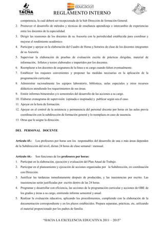 REGLAMENTO INTERNO
“HACIA LA EXCELENCIA EDUCATIVA 2011 – 2015”
competencia, la cual deberá ser recepcionada de la Sub Dirección de formación General.
2. Promover el desarrollo de métodos y técnicas de enseñanza aprendizaje e intercambio de experiencias
entre los docentes de la especialidad.
3. Dirigir las reuniones de los docentes de su Asesoría con la periodicidad establecida para coordinar y
mejorar el rendimiento académico.
4. Participar y apoyar en la elaboración del Cuadro de Horas y horarios de clase de los docentes integrantes
de su Asesoría.
5. Supervisar la elaboración de pruebas de evaluación escrita de prácticas dirigidas, material de
información, folletos y textos elaborados e impartidos por los docentes.
6. Reemplazar a los docentes de asignatura de la línea a su cargo cuando falten eventualmente.
7. Establecer los reajustes convenientes y proponer las medidas necesarias en la aplicación de la
programación curricular.
8. Administrar racionalmente los equipos laboratorio, biblioteca, aulas especiales y otros recursos
didácticos atendiendo los requerimientos de sus áreas.
9. Emitir informes bimestrales y/o semestrales del desarrollo de las acciones a su cargo.
10. Elaborar cronograma de supervisión (opinada o inopinada) y publicar según sea el caso.
11. Apoyar en la hora de formación.
12. Apoyar en el control de la asistencia y permanencia del personal docente por horas en las aulas previa
coordinación con la subdirección de formación general y lo reemplaza en caso de ausencia.
13. Otras que le asigne la dirección.
DEL PERSONAL DOCENTE
Artículo 43.- Los profesores por horas son los responsables del desarrollo de una o más áreas dependen
de la Subdirección del nivel, dictan 24 horas de clase semanal / mensual.
Artículo 44.- Son funciones de los profesores por horas:
1. Participar en la elaboración, ejecución y evaluación del Plan Anual de Trabajo.
2. Participar en el planeamiento y ejecución de acciones organizadas por la Subdirección, en coordinación
con Dirección.
3. Justificar las tardanzas inmediatamente después de producidas, y las inasistencias por escrito. Las
inasistencias serán justificadas por escrito dentro de las 24 horas.
4. Programar y desarrollar con eficiencia, las acciones de la programación curricular y acciones de OBE de
los grados y áreas a su cargo, emitiendo informe semestral y anual.
5. Realizar la evaluación educativa, aplicando los procedimientos, cumpliendo con la elaboración de la
documentación correspondiente y en los plazos establecidos. Prepara separatas, prácticas, etc, utilizando
el material proporcionado por los padres de familia.
 
