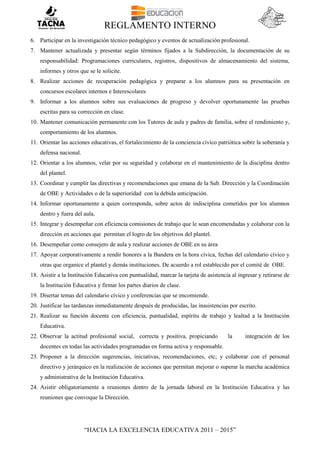 REGLAMENTO INTERNO
“HACIA LA EXCELENCIA EDUCATIVA 2011 – 2015”
6. Participar en la investigación técnico pedagógico y eventos de actualización profesional.
7. Mantener actualizada y presentar según términos fijados a la Subdirección, la documentación de su
responsabilidad: Programaciones curriculares, registros, dispositivos de almacenamiento del sistema,
informes y otros que se le solicite.
8. Realizar acciones de recuperación pedagógica y preparar a los alumnos para su presentación en
concursos escolares internos e Interescolares
9. Informar a los alumnos sobre sus evaluaciones de progreso y devolver oportunamente las pruebas
escritas para su corrección en clase.
10. Mantener comunicación permanente con los Tutores de aula y padres de familia, sobre el rendimiento y,
comportamiento de los alumnos.
11. Orientar las acciones educativas, el fortalecimiento de la conciencia cívico patriótica sobre la soberanía y
defensa nacional.
12. Orientar a los alumnos, velar por su seguridad y colaborar en el mantenimiento de la disciplina dentro
del plantel.
13. Coordinar y cumplir las directivas y recomendaciones que emana de la Sub. Dirección y la Coordinación
de OBE y Actividades o de la superioridad con la debida anticipación.
14. Informar oportunamente a quien corresponda, sobre actos de indisciplina cometidos por los alumnos
dentro y fuera del aula.
15. Integrar y desempeñar con eficiencia comisiones de trabajo que le sean encomendadas y colaborar con la
dirección en acciones que permitan el logro de los objetivos del plantel.
16. Desempeñar como consejero de aula y realizar acciones de OBE en su área
17. Apoyar corporativamente a rendir honores a la Bandera en la hora cívica, fechas del calendario cívico y
otras que organice el plantel y demás instituciones. De acuerdo a rol establecido por el comité de OBE.
18. Asistir a la Institución Educativa con puntualidad, marcar la tarjeta de asistencia al ingresar y retirarse de
la Institución Educativa y firmar los partes diarios de clase.
19. Disertar temas del calendario cívico y conferencias que se encomiende.
20. Justificar las tardanzas inmediatamente después de producidas, las inasistencias por escrito.
21. Realizar su función docente con eficiencia, puntualidad, espíritu de trabajo y lealtad a la Institución
Educativa.
22. Observar la actitud profesional social, correcta y positiva, propiciando la integración de los
docentes en todas las actividades programadas en forma activa y responsable.
23. Proponer a la dirección sugerencias, iniciativas, recomendaciones, etc; y colaborar con el personal
directivo y jerárquico en la realización de acciones que permitan mejorar o superar la marcha académica
y administrativa de la Institución Educativa.
24. Asistir obligatoriamente a reuniones dentro de la jornada laboral en la Institución Educativa y las
reuniones que convoque la Dirección.
 