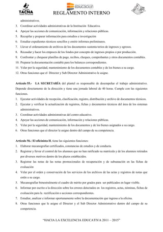 REGLAMENTO INTERNO
“HACIA LA EXCELENCIA EDUCATIVA 2011 – 2015”
administrativos.
3. Coordinar actividades administrativas de la Institución Educativa.
4. Apoyar las acciones de comunicación, información y relaciones públicas.
5. Recopilar y preparar información para estudios e investigación
6. Estudiar expedientes técnicos sencillos y emitir informes preliminares.
7. Llevar el ordenamiento de archivos de los documentos sustenta torios de ingresos y egresos.
8. Recaudar y hacer los empoces de los fondos por concepto de ingresos propios o por producción.
9. Confrontar y chequear planillas de pago, recibos, cheques, comprobantes y otros documentos contables.
10. Preparar la documentación contable para los balances correspondientes.
11. Velar por la seguridad, mantenimiento de los documentos contables y de los bienes a su cargo.
12. Otras funciones que el Director y Sub Director Administrativo le asigne.
Artículo 55.- LA SECRETARÍA del plantel es responsable de desempeñar el trabajo administrativo.
Depende directamente de la dirección y tiene una jornada laboral de 40 horas. Cumple con las siguientes
funciones.
1. Ejecutar actividades de recepción, clasificación, registro, distribución y archivo de documentos técnicos.
2. Ejecutar y verificar la actualización de registros, fichas y documentos técnicos del área de los sistemas
administrativos.
3. Coordinar actividades administrativas del centro educativo.
4. Apoyar las acciones de comunicación, información y relaciones públicas.
5. Velar por la seguridad, mantenimiento de los documentos y de los bienes asignados a su cargo.
6. Otras funciones que el director le asigne dentro del campo de su competencia.
Artículo 56.- El oficinista II, tiene las siguientes funciones:
1. Elaborar mecanografiar certificados, constancias de estudios y de conducta.
2. Registrar y llevar el control de los alumnos que no han ratificado su matrícula y de los alumnos retirados
por diversos motivos dentro de los plazos establecidos.
3. Registrar las notas de las notas promocionales de recuperación y de subsanación en las fichas de
evaluación
4. Velar por el orden y conservación de los servicios de los archivos de las actas y registros de notas que
estén a su cargo.
5. Mecanografiar bimestralmente el cuadro de mérito por grados para ser publicados en lugar visible.
6. Informar por escrito a la dirección sobre los errores detectados en los registros, actas, nóminas, fichas de
evaluación para la rectificación o acciones correspondientes.
7. Estudiar, analizar e informar oportunamente sobre la documentación que ingresa a la oficina.
8. Otras funciones que le asigne el Director y el Sub Director Administrativo dentro del campo de su
competencia.
 