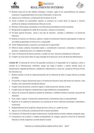 REGLAMENTO INTERNO
“HACIA LA EXCELENCIA EDUCATIVA 2011 – 2015”
13. Realizar turnos de los días sábados, domingos y feriados, según el rol; responsabilizarse de cualquier
ocurrencia o irregularidad dentro de su turno informando a la dirección
14. Apoyar en la verificación y actualización del inventario de la IE.
15. Asistir al plantel con puntualidad, registrar su asistencia en el parte diario al ingresar y retirarse;
justificar las tardanzas inmediatamente faltas por escrito.
16. Informar y borrar pintas encontradas en la infraestructura del plantel en forma inmediata.
17. Recepcionar las papeletas de salida de los docentes y alumnos en la portería.
18. No dejar ingresar bicicletas, motos u otro tipo de vehículos , animales y ambulantes a la Institución
Educativa.
19. Realizar su función con eficiencia, espíritu y lealtad a la Institución Educativa participando en todas las
actividades programadas en forma activa y responsable.
20. Asistir obligatoriamente a reuniones convocadas por la superioridad.
21. Observar buena conducta, honestidad respeto y consideración al personal y alumnado y mantener la
armonía y comprensión entre sus compañeros de trabajo.
22. Venir a la Institución de forma ecuánime y cumplir con otras funciones emanadas de la dirección.
23. Cumplir con otras tareas afines al cargo emanadas de la dirección y de la sub dirección administrativa.
Artículo 60.- El personal de servicio III (guardián nocturno) es el responsable de la vigilancia, control y
custodia de la infraestructura, mobiliario, equipo que tenga el plantel, y realizar además tareas de
mantenimiento, depende del Director y Subdirector Administrativo y tiene una jornada de 40 horas (8 h/d).
Sus funciones son:
1. Realiza custodia a través de rondas permanentes de los ambientes de todo el colegio durante su jornada
de trabajo
2. No permitir el ingreso del personal ajeno a la Institución Educativa fuera del horario de atención y días
feriados, salvo autorización firmada del director.
3. Cumplir tareas de portería, controla el ingreso y salida de personas, durante su turno.
4. Cumplir tareas de limpieza y mantenimiento (según distribución correspondiente).
5. Apoyar las acciones de reparación, pintado de ambientes y mobiliario durante el período vacacional del
alumnado.
6. Usar, cuidar y reponer el material de mantenimiento y herramientas, bajo su responsabilidad.
7. Registrar en el cuaderno de anotaciones, las ocurrencias de turno o deterioro encontrados, informando a
la dirección.
8. Responsabilizarse de la recepción, entrega del local y llaves, al cambio de turno.
9. Apoyar en la verificación y actualización del inventario del plantel.
10. Comunicar a la Dirección de algún incidente grave ocurrido durante la noche, mediante entrega de cargo.
11. Comunicarse con la policía o entidad correspondiente, de cualquier agresión al local de la Institución
Educativa o hecho sospechoso ocurrido durante la noche.
 