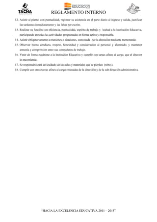 REGLAMENTO INTERNO
“HACIA LA EXCELENCIA EDUCATIVA 2011 – 2015”
12. Asistir al plantel con puntualidad, registrar su asistencia en el parte diario al ingreso y salida, justificar
las tardanzas inmediatamente y las faltas por escrito.
13. Realizar su función con eficiencia, puntualidad, espíritu de trabajo y lealtad a la Institución Educativa,
participando en todas las actividades programadas en forma activa y responsable.
14. Asistir obligatoriamente a reuniones o citaciones, convocada por la dirección mediante memorando.
15. Observar buena conducta, respeto, honestidad y consideración al personal y alumnado; y mantener
armonía y comprensión entre sus compañeros de trabajo.
16. Venir de forma ecuánime a la Institución Educativa y cumplir con tareas afines al cargo, que el director
le encomiende.
17. Se responsabilizará del cuidado de las aulas y materiales que se pierdan (robos).
18. Cumplir con otras tareas afines al cargo emanadas de la dirección y de la sub dirección administrativa.
 
