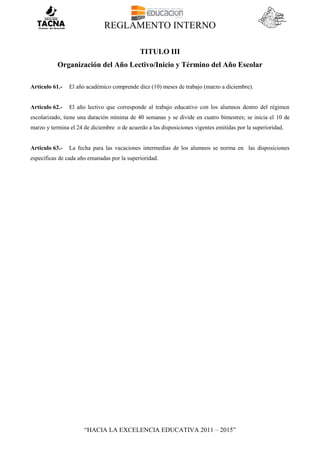 REGLAMENTO INTERNO
“HACIA LA EXCELENCIA EDUCATIVA 2011 – 2015”
TITULO III
Organización del Año Lectivo/Inicio y Término del Año Escolar
Artículo 61.- El año académico comprende diez (10) meses de trabajo (marzo a diciembre).
Artículo 62.- El año lectivo que corresponde al trabajo educativo con los alumnos dentro del régimen
escolarizado, tiene una duración mínima de 40 semanas y se divide en cuatro bimestres; se inicia el 10 de
marzo y termina el 24 de diciembre o de acuerdo a las disposiciones vigentes emitidas por la superioridad.
Artículo 63.- La fecha para las vacaciones intermedias de los alumnos se norma en las disposiciones
específicas de cada año emanadas por la superioridad.
 